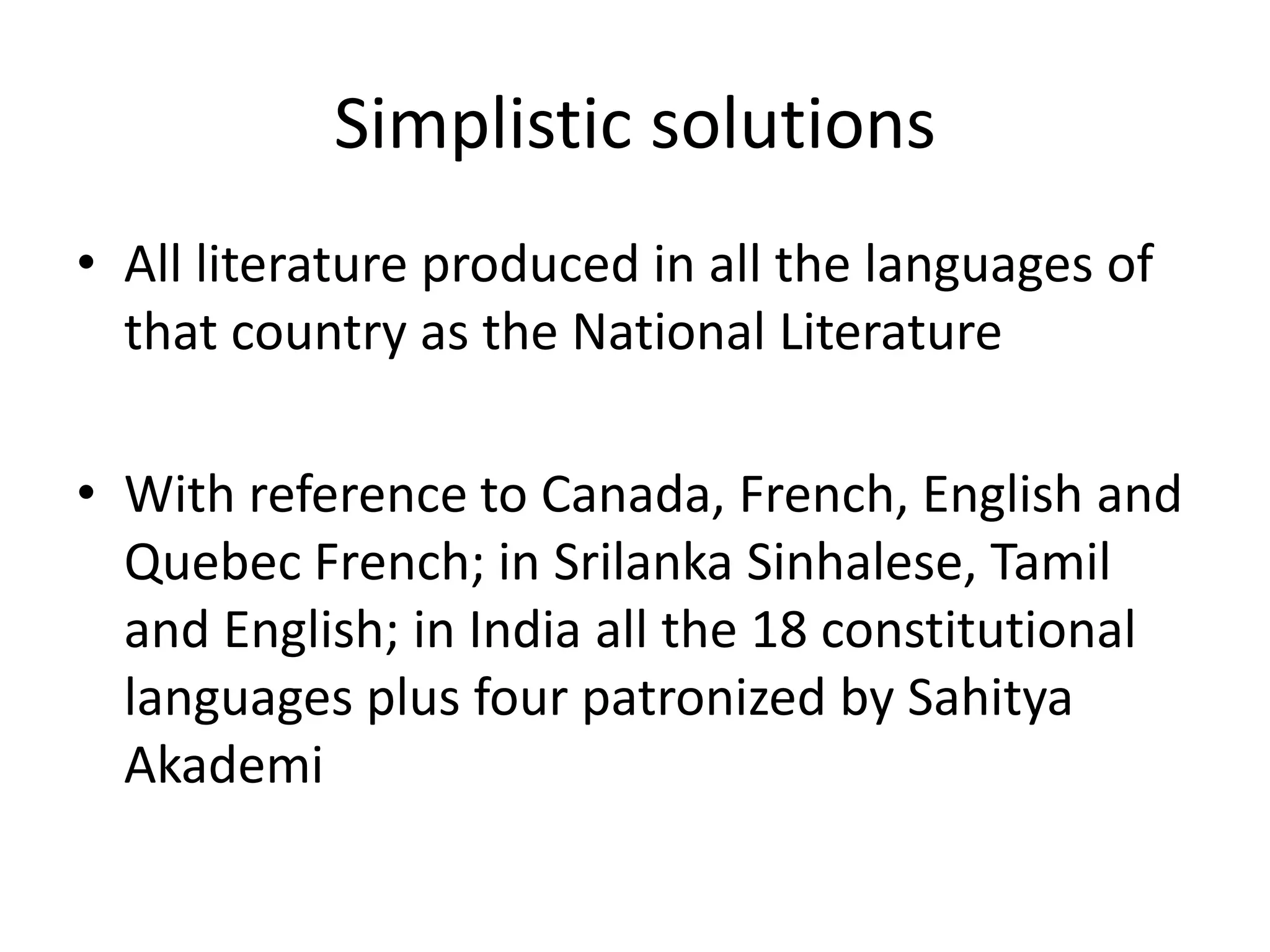 Simplistic solutions
• All literature produced in all the languages of
that country as the National Literature
• With reference to Canada, French, English and
Quebec French; in Srilanka Sinhalese, Tamil
and English; in India all the 18 constitutional
languages plus four patronized by Sahitya
Akademi

 