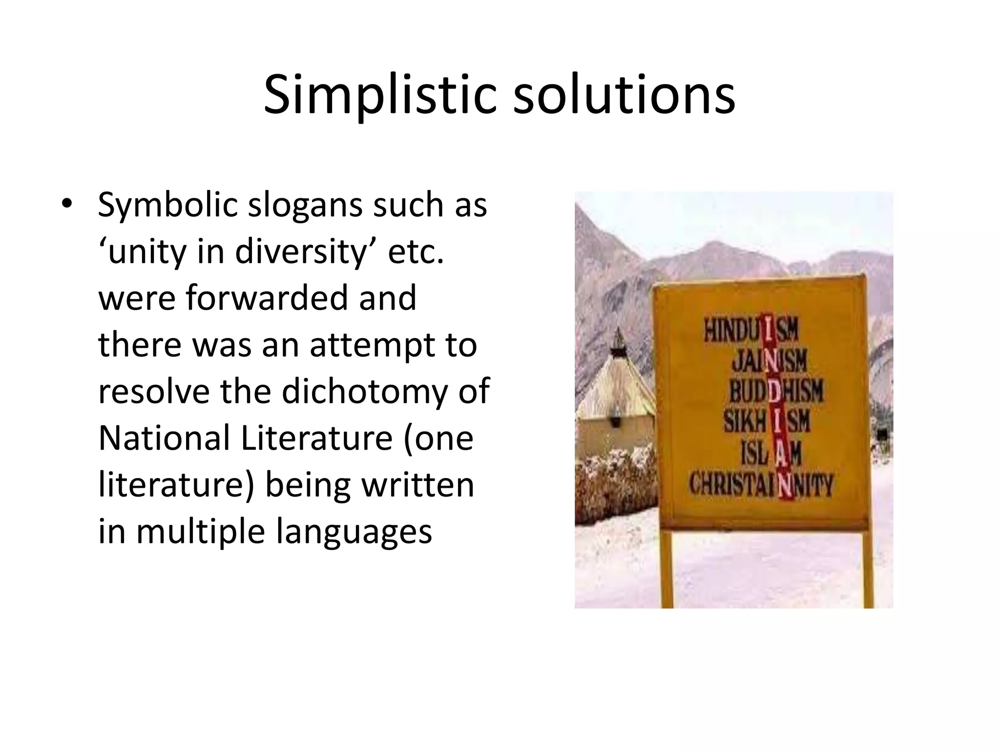 Simplistic solutions
• Symbolic slogans such as
‘unity in diversity’ etc.
were forwarded and
there was an attempt to
resolve the dichotomy of
National Literature (one
literature) being written
in multiple languages

 