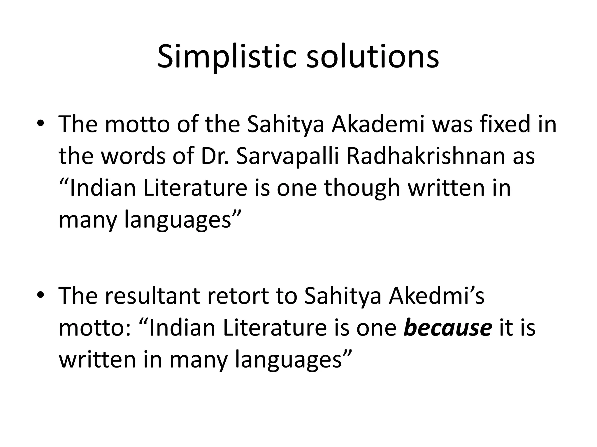 Simplistic solutions
• The motto of the Sahitya Akademi was fixed in
the words of Dr. Sarvapalli Radhakrishnan as
“Indian Literature is one though written in
many languages”
• The resultant retort to Sahitya Akedmi’s
motto: “Indian Literature is one because it is
written in many languages”

 