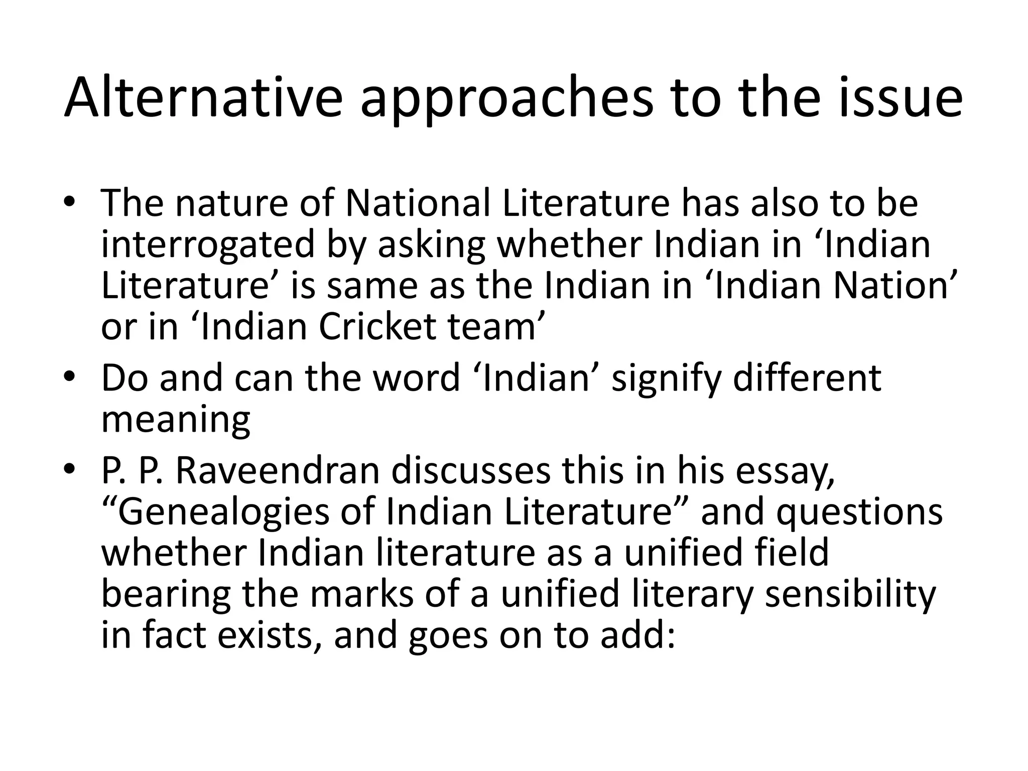 Alternative approaches to the issue
• The nature of National Literature has also to be
interrogated by asking whether Indian in ‘Indian
Literature’ is same as the Indian in ‘Indian Nation’
or in ‘Indian Cricket team’
• Do and can the word ‘Indian’ signify different
meaning
• P. P. Raveendran discusses this in his essay,
“Genealogies of Indian Literature” and questions
whether Indian literature as a unified field
bearing the marks of a unified literary sensibility
in fact exists, and goes on to add:

 