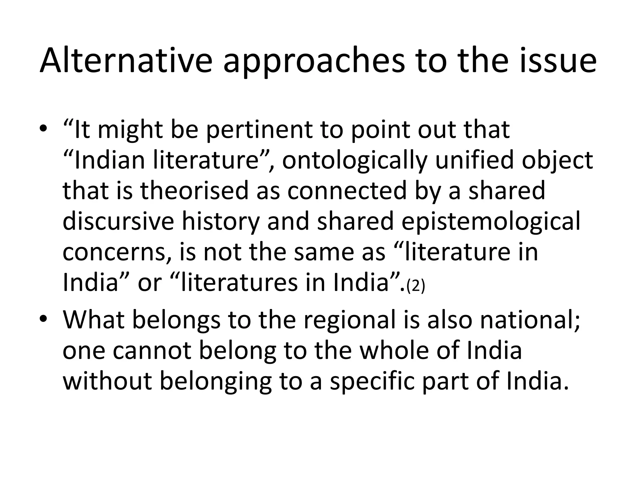 Alternative approaches to the issue
• “It might be pertinent to point out that
“Indian literature”, ontologically unified object
that is theorised as connected by a shared
discursive history and shared epistemological
concerns, is not the same as “literature in
India” or “literatures in India”.(2)
• What belongs to the regional is also national;
one cannot belong to the whole of India
without belonging to a specific part of India.

 