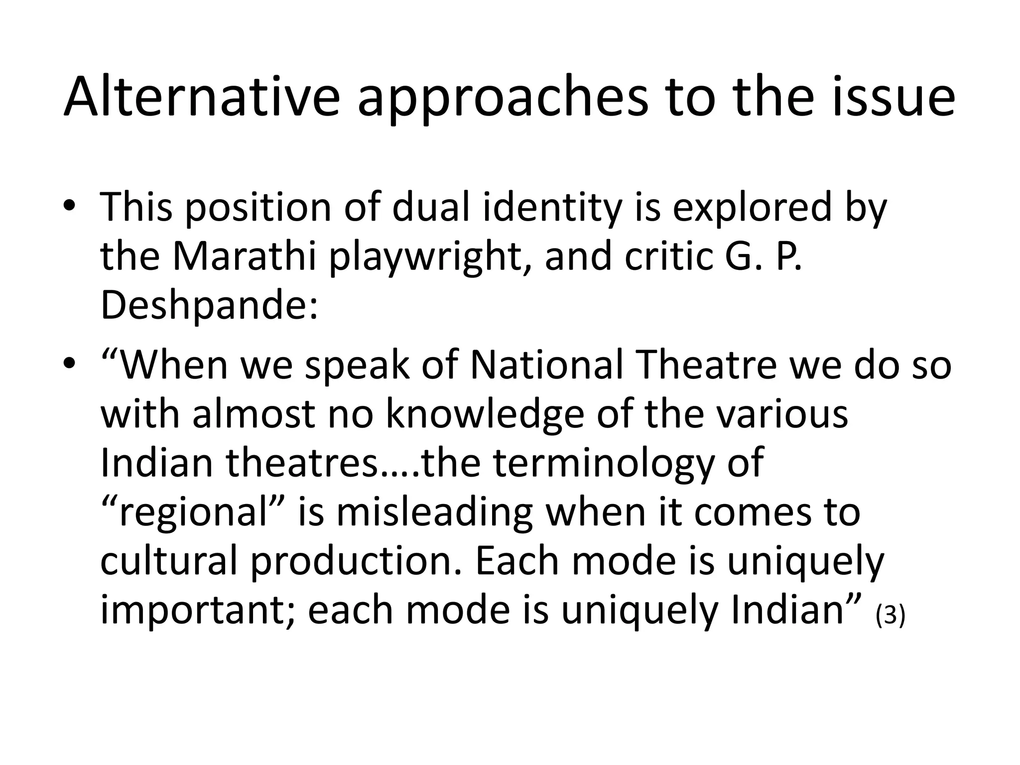 Alternative approaches to the issue
• This position of dual identity is explored by
the Marathi playwright, and critic G. P.
Deshpande:
• “When we speak of National Theatre we do so
with almost no knowledge of the various
Indian theatres….the terminology of
“regional” is misleading when it comes to
cultural production. Each mode is uniquely
important; each mode is uniquely Indian” (3)

 