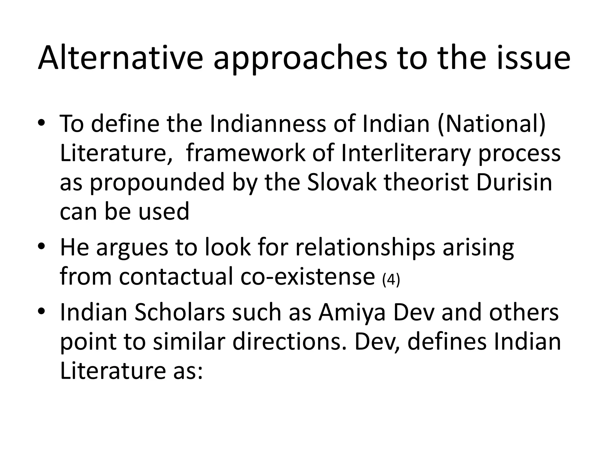 Alternative approaches to the issue
• To define the Indianness of Indian (National)
Literature, framework of Interliterary process
as propounded by the Slovak theorist Durisin
can be used
• He argues to look for relationships arising
from contactual co-existense (4)
• Indian Scholars such as Amiya Dev and others
point to similar directions. Dev, defines Indian
Literature as:

 
