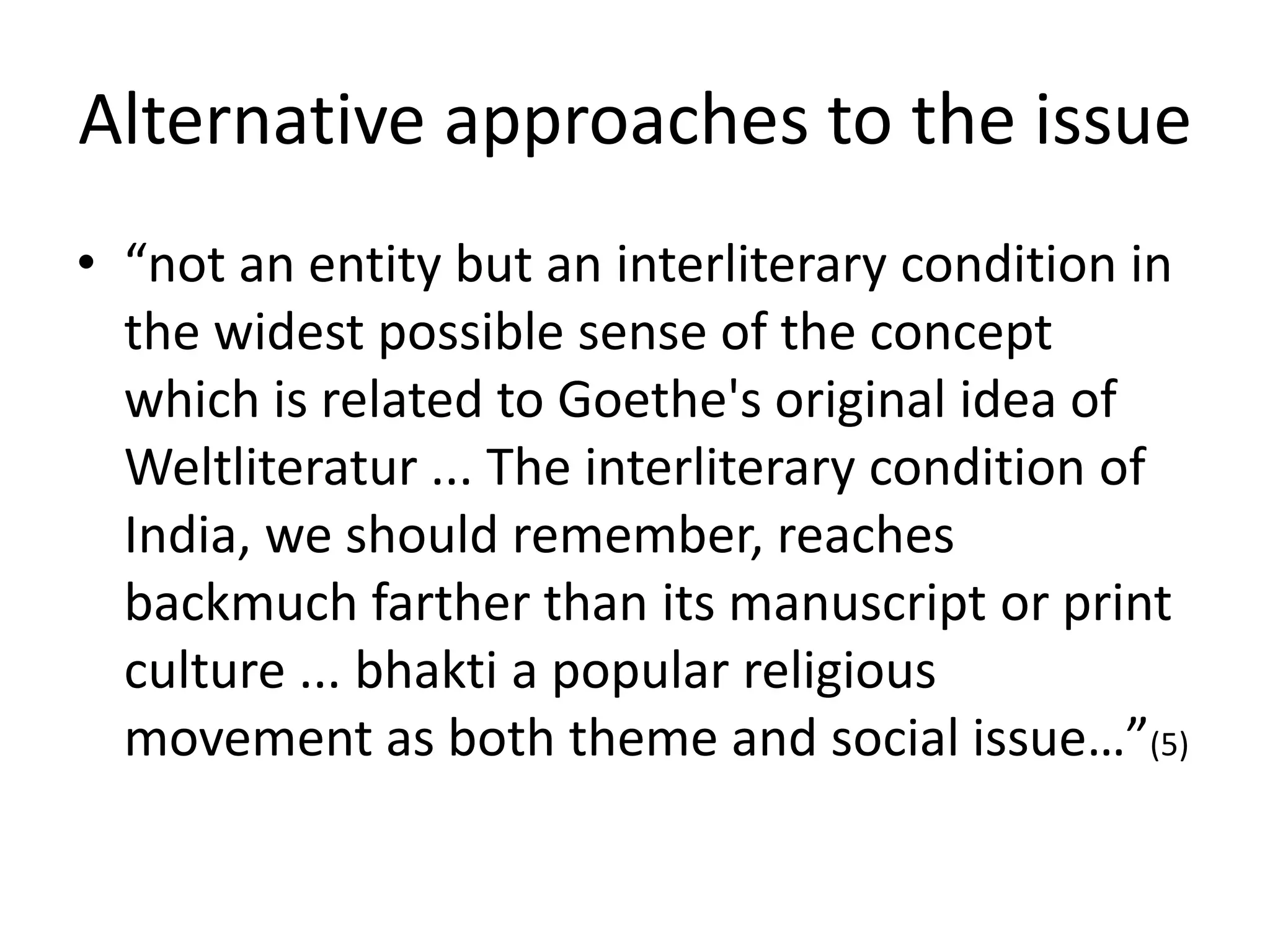 Alternative approaches to the issue
• “not an entity but an interliterary condition in
the widest possible sense of the concept
which is related to Goethe's original idea of
Weltliteratur ... The interliterary condition of
India, we should remember, reaches
backmuch farther than its manuscript or print
culture ... bhakti a popular religious
movement as both theme and social issue…”(5)

 