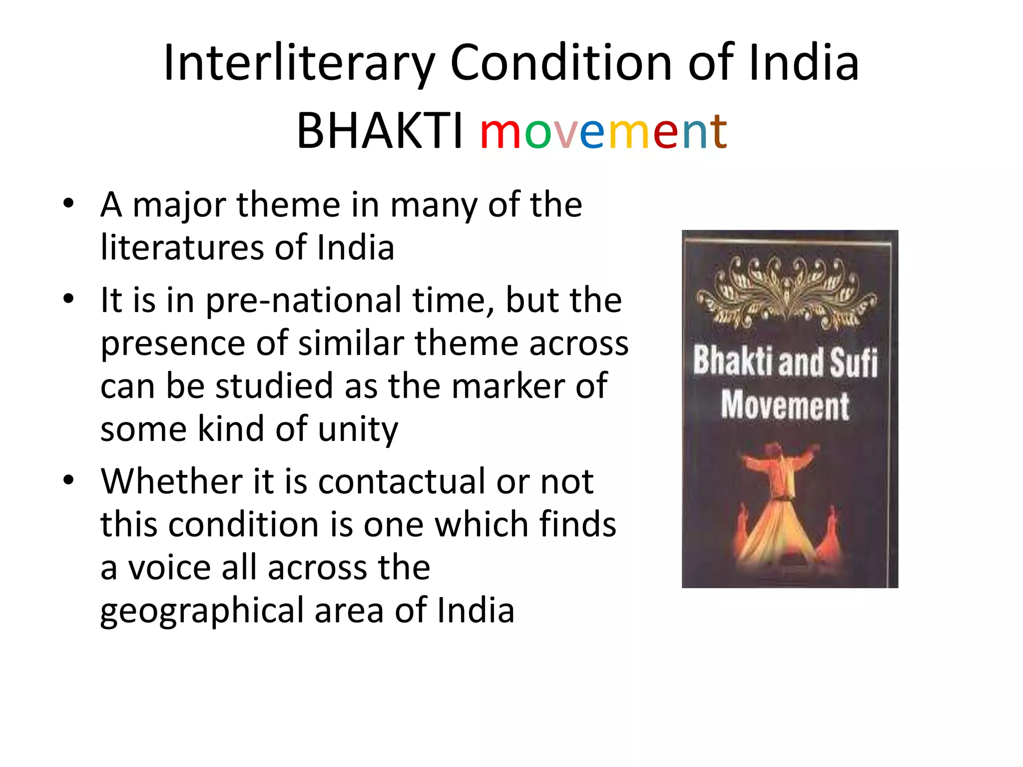 Interliterary Condition of India
BHAKTI movement
• A major theme in many of the
literatures of India
• It is in pre-national time, but the
presence of similar theme across
can be studied as the marker of
some kind of unity
• Whether it is contactual or not
this condition is one which finds
a voice all across the
geographical area of India

 