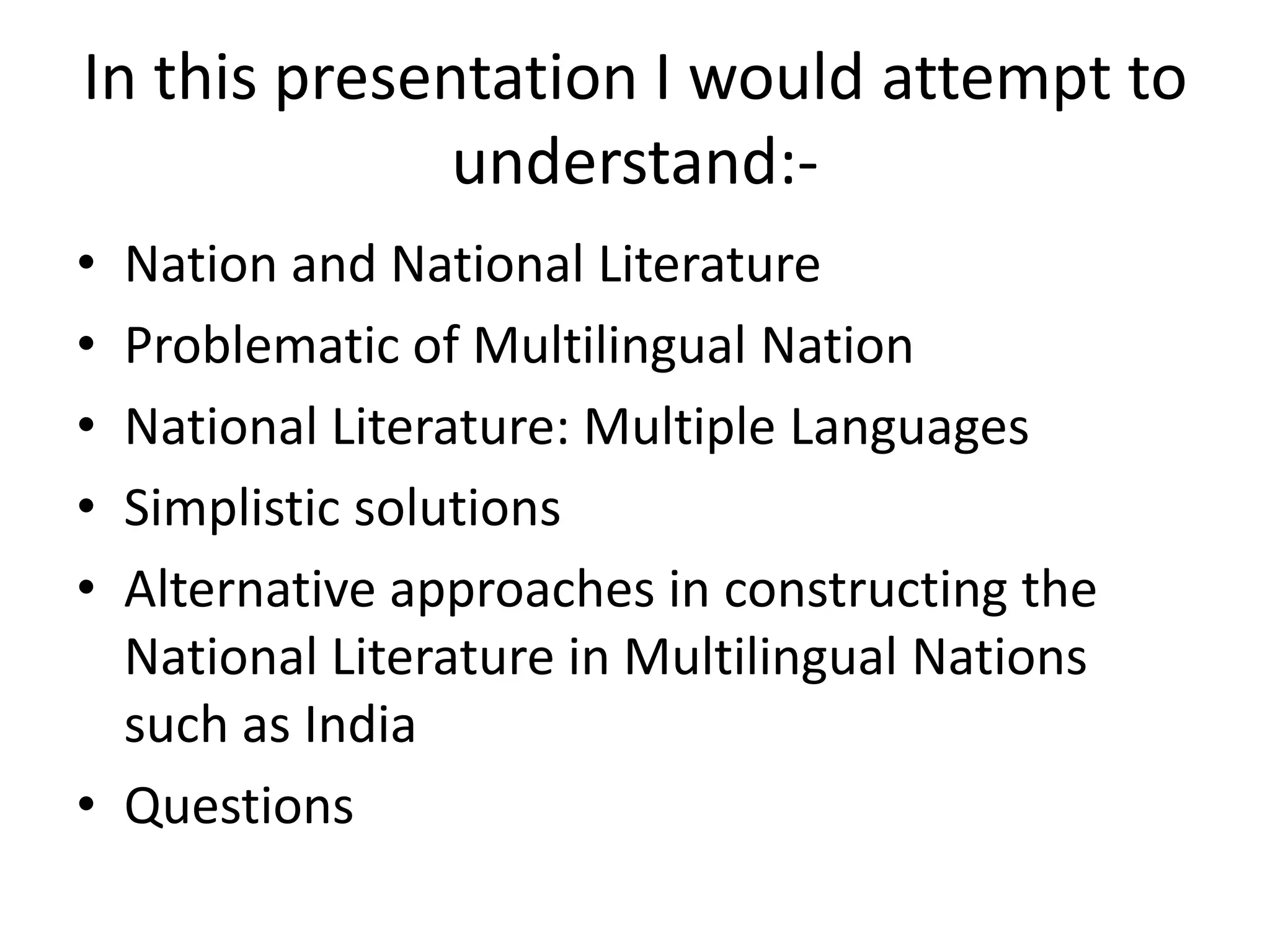 In this presentation I would attempt to
understand:•
•
•
•
•

Nation and National Literature
Problematic of Multilingual Nation
National Literature: Multiple Languages
Simplistic solutions
Alternative approaches in constructing the
National Literature in Multilingual Nations
such as India
• Questions

 