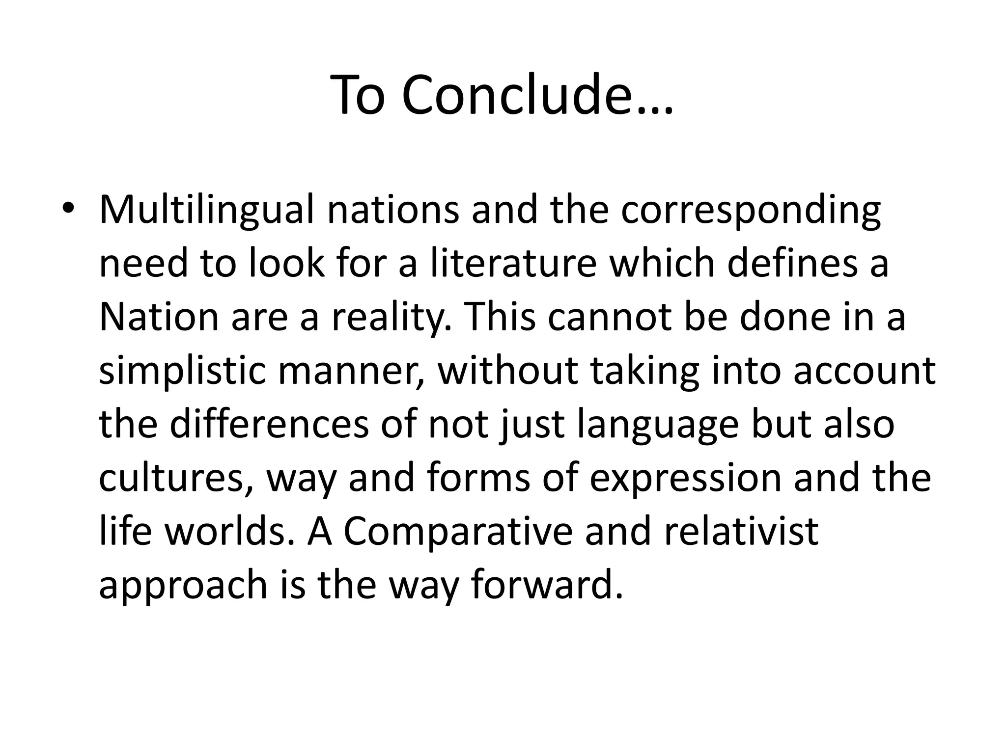 To Conclude…
• Multilingual nations and the corresponding
need to look for a literature which defines a
Nation are a reality. This cannot be done in a
simplistic manner, without taking into account
the differences of not just language but also
cultures, way and forms of expression and the
life worlds. A Comparative and relativist
approach is the way forward.

 