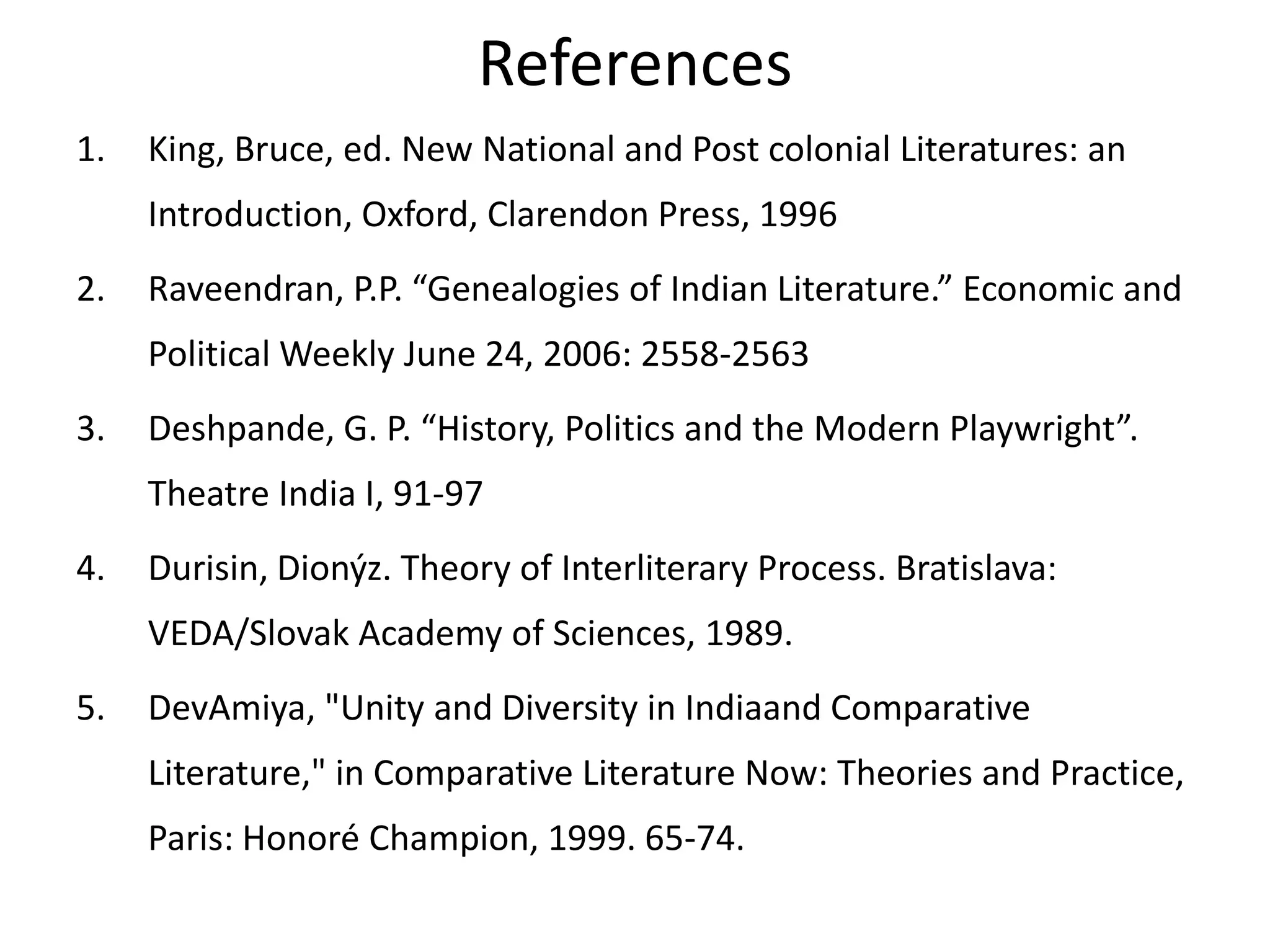 References
1.

King, Bruce, ed. New National and Post colonial Literatures: an
Introduction, Oxford, Clarendon Press, 1996

2.

Raveendran, P.P. “Genealogies of Indian Literature.” Economic and

Political Weekly June 24, 2006: 2558-2563
3.

Deshpande, G. P. “History, Politics and the Modern Playwright”.
Theatre India I, 91-97

4.

Durisin, Dionýz. Theory of Interliterary Process. Bratislava:
VEDA/Slovak Academy of Sciences, 1989.

5.

DevAmiya, "Unity and Diversity in Indiaand Comparative

Literature," in Comparative Literature Now: Theories and Practice,
Paris: Honoré Champion, 1999. 65-74.

 