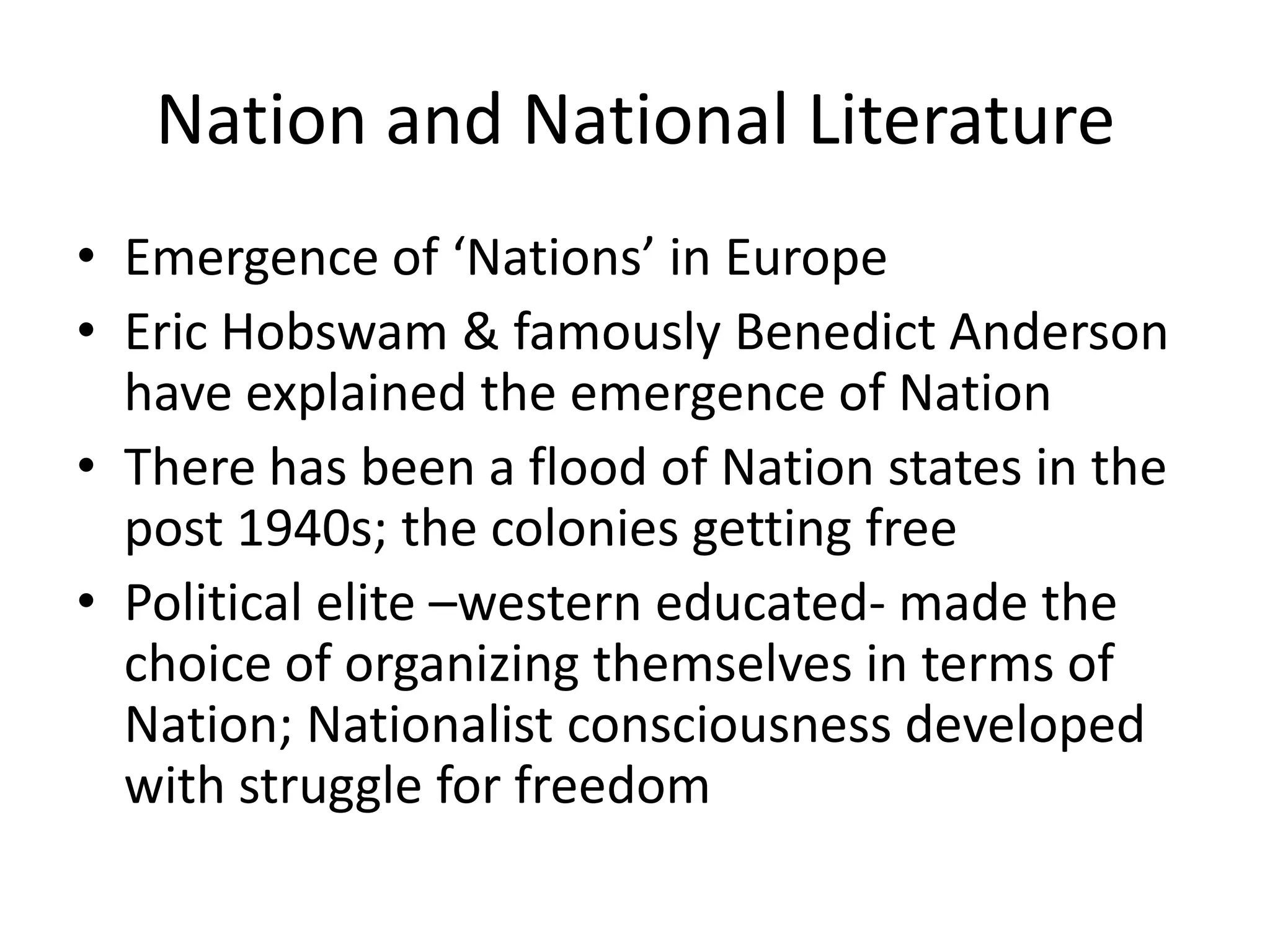 Nation and National Literature
• Emergence of ‘Nations’ in Europe
• Eric Hobswam & famously Benedict Anderson
have explained the emergence of Nation
• There has been a flood of Nation states in the
post 1940s; the colonies getting free
• Political elite –western educated- made the
choice of organizing themselves in terms of
Nation; Nationalist consciousness developed
with struggle for freedom

 