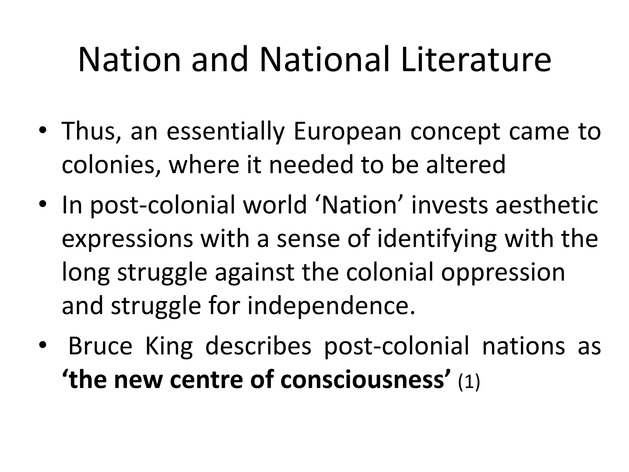 Nation and National Literature
• Thus, an essentially European concept came to
colonies, where it needed to be altered
• In post-colonial world ‘Nation’ invests aesthetic
expressions with a sense of identifying with the
long struggle against the colonial oppression
and struggle for independence.
• Bruce King describes post-colonial nations as
‘the new centre of consciousness’ (1)

 