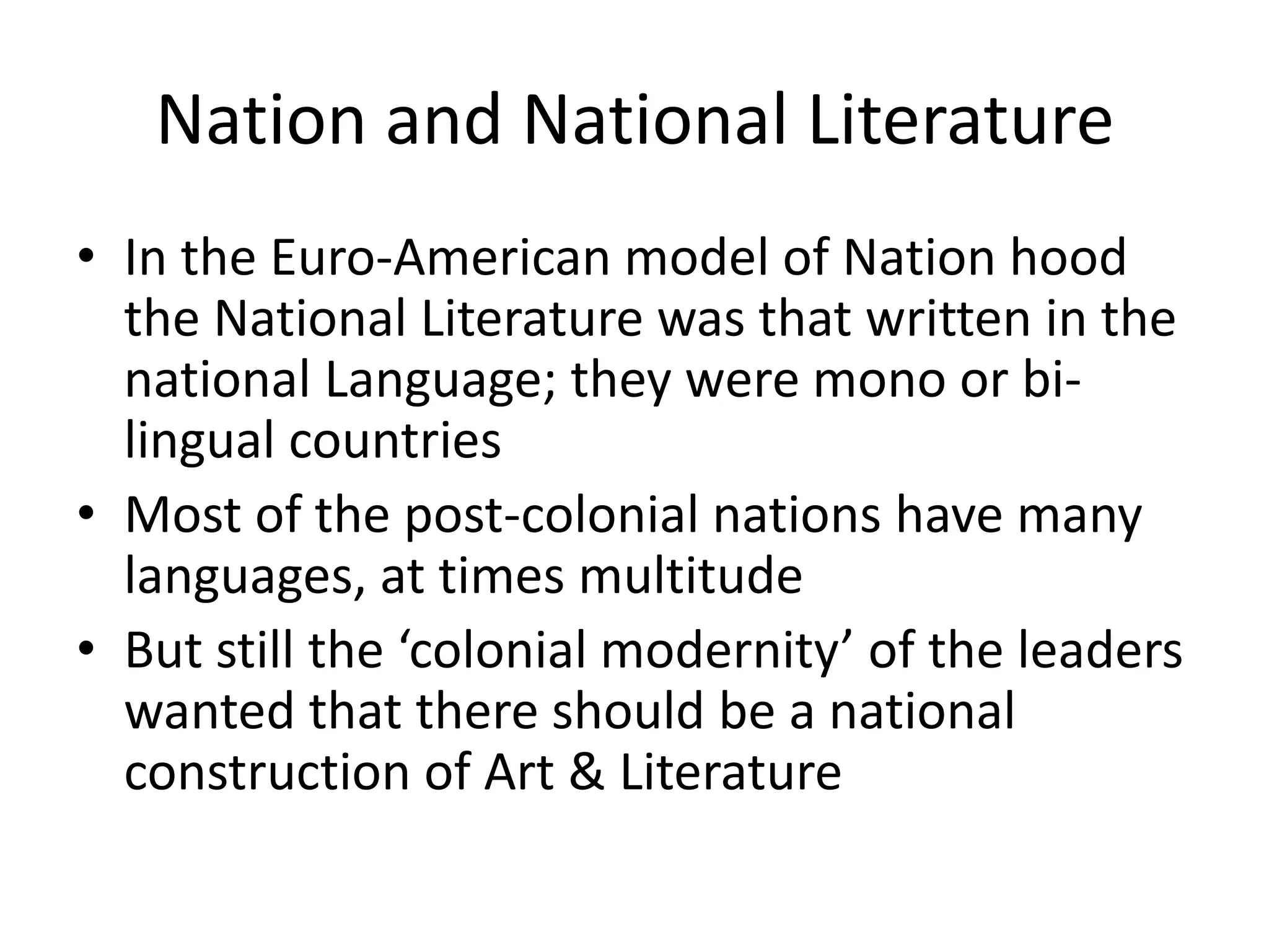 Nation and National Literature
• In the Euro-American model of Nation hood
the National Literature was that written in the
national Language; they were mono or bilingual countries
• Most of the post-colonial nations have many
languages, at times multitude
• But still the ‘colonial modernity’ of the leaders
wanted that there should be a national
construction of Art & Literature

 