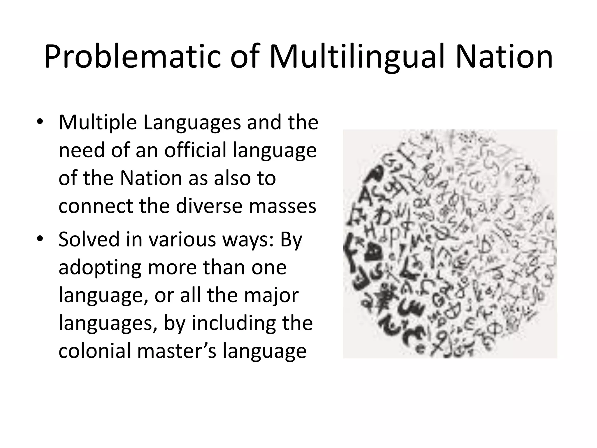 Problematic of Multilingual Nation
• Multiple Languages and the
need of an official language
of the Nation as also to
connect the diverse masses
• Solved in various ways: By
adopting more than one
language, or all the major
languages, by including the
colonial master’s language

 