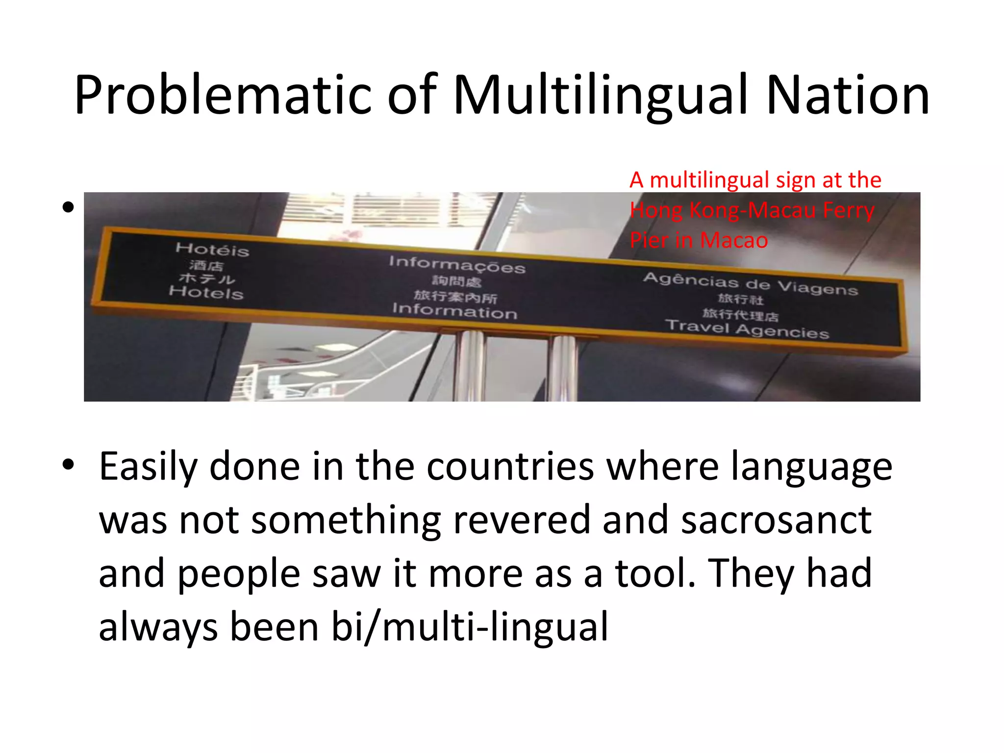 Problematic of Multilingual Nation
•

A multilingual sign at the
Hong Kong-Macau Ferry
Pier in Macao

• Easily done in the countries where language
was not something revered and sacrosanct
and people saw it more as a tool. They had
always been bi/multi-lingual

 