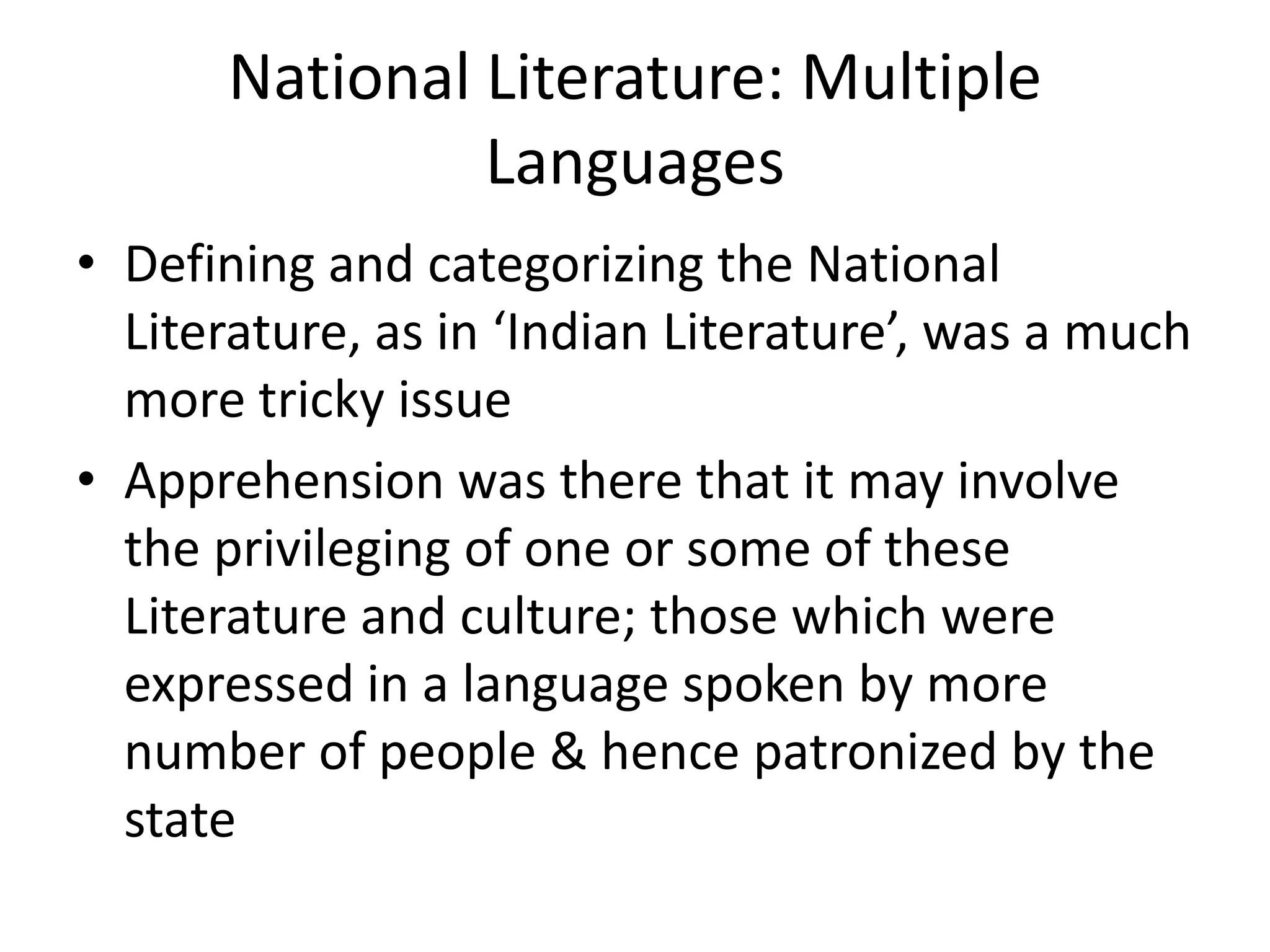 National Literature: Multiple
Languages
• Defining and categorizing the National
Literature, as in ‘Indian Literature’, was a much
more tricky issue
• Apprehension was there that it may involve
the privileging of one or some of these
Literature and culture; those which were
expressed in a language spoken by more
number of people & hence patronized by the
state

 