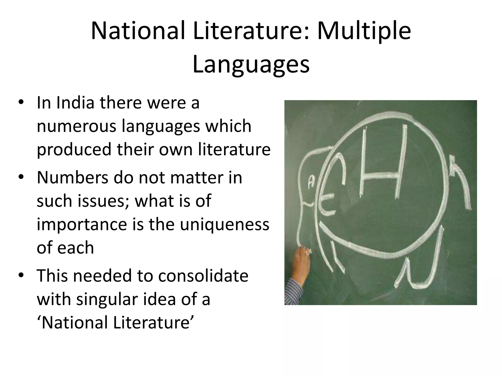 National Literature: Multiple
Languages
• In India there were a
numerous languages which
produced their own literature
• Numbers do not matter in
such issues; what is of
importance is the uniqueness
of each
• This needed to consolidate
with singular idea of a
‘National Literature’

 