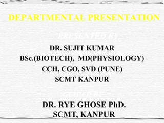 DEPARTMENTAL PRESENTATION
DR. SUJIT KUMAR
BSc.(BIOTECH), MD(PHYSIOLOGY)
CCH, CGO, SVD (PUNE)
SCMT KANPUR
PRESENTED BY
GUIDED BY
DR. RYE GHOSE PhD.
SCMT, KANPUR
 