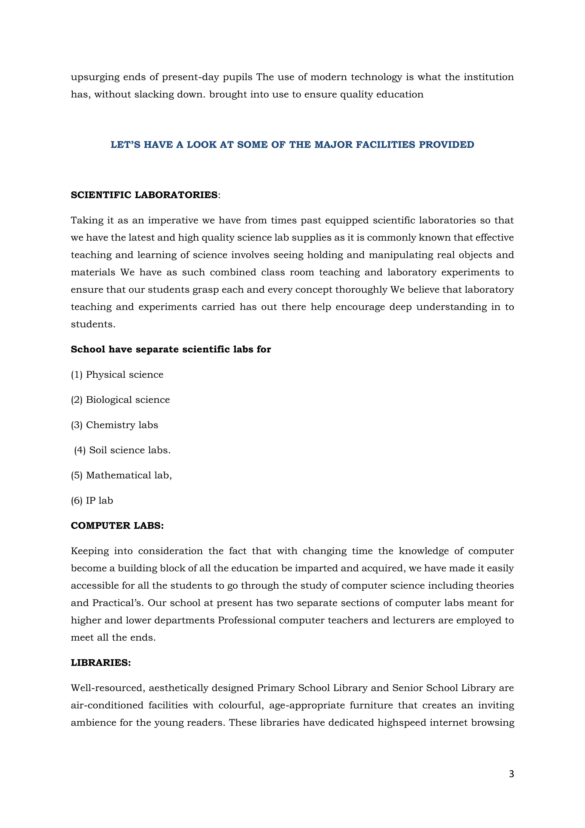 3
upsurging ends of present-day pupils The use of modern technology is what the institution
has, without slacking down. brought into use to ensure quality education
LET’S HAVE A LOOK AT SOME OF THE MAJOR FACILITIES PROVIDED
SCIENTIFIC LABORATORIES:
Taking it as an imperative we have from times past equipped scientific laboratories so that
we have the latest and high quality science lab supplies as it is commonly known that effective
teaching and learning of science involves seeing holding and manipulating real objects and
materials We have as such combined class room teaching and laboratory experiments to
ensure that our students grasp each and every concept thoroughly We believe that laboratory
teaching and experiments carried has out there help encourage deep understanding in to
students.
School have separate scientific labs for
(1) Physical science
(2) Biological science
(3) Chemistry labs
(4) Soil science labs.
(5) Mathematical lab,
(6) IP lab
COMPUTER LABS:
Keeping into consideration the fact that with changing time the knowledge of computer
become a building block of all the education be imparted and acquired, we have made it easily
accessible for all the students to go through the study of computer science including theories
and Practical’s. Our school at present has two separate sections of computer labs meant for
higher and lower departments Professional computer teachers and lecturers are employed to
meet all the ends.
LIBRARIES:
Well-resourced, aesthetically designed Primary School Library and Senior School Library are
air-conditioned facilities with colourful, age-appropriate furniture that creates an inviting
ambience for the young readers. These libraries have dedicated highspeed internet browsing
 