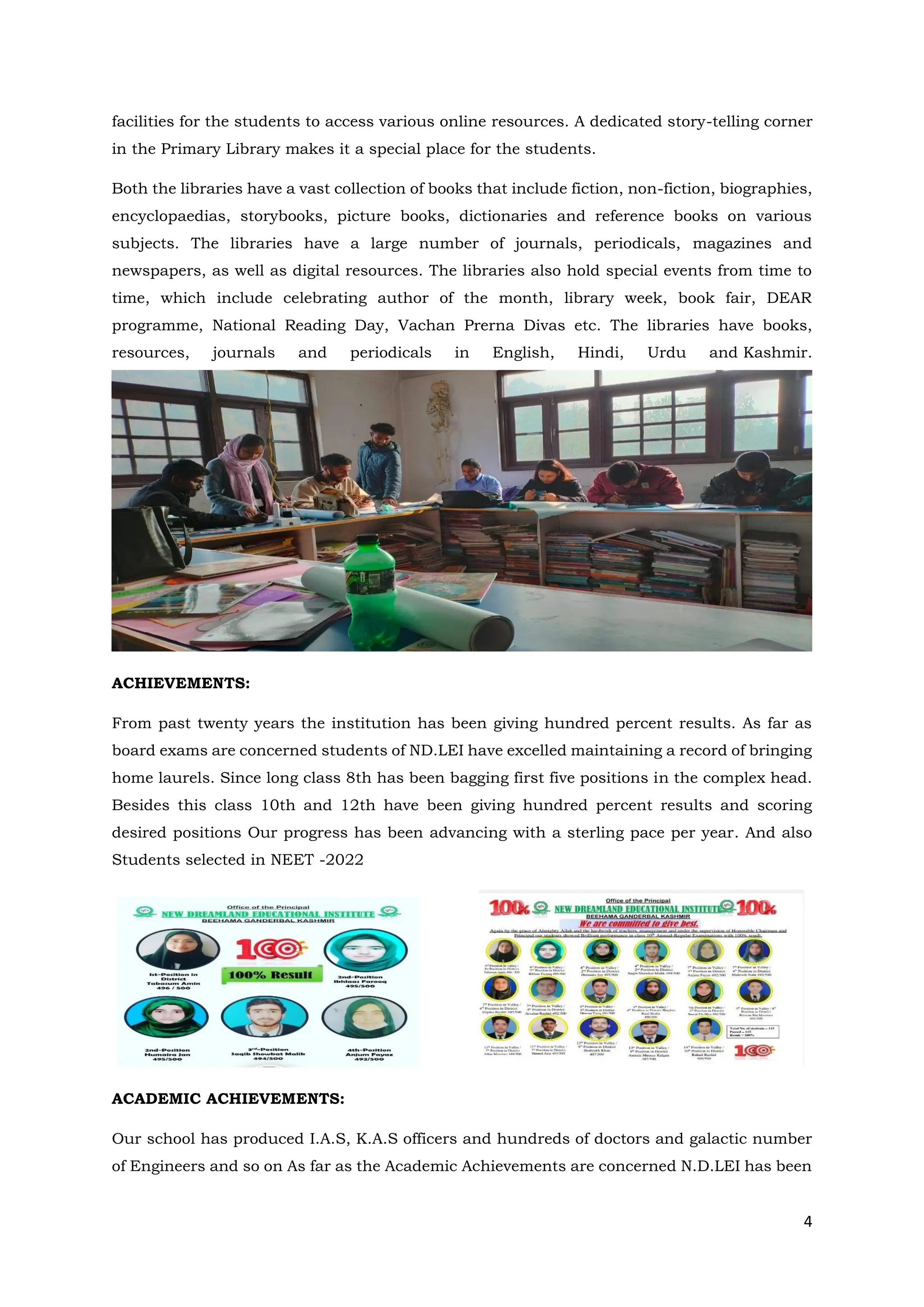 4
facilities for the students to access various online resources. A dedicated story-telling corner
in the Primary Library makes it a special place for the students.
Both the libraries have a vast collection of books that include fiction, non-fiction, biographies,
encyclopaedias, storybooks, picture books, dictionaries and reference books on various
subjects. The libraries have a large number of journals, periodicals, magazines and
newspapers, as well as digital resources. The libraries also hold special events from time to
time, which include celebrating author of the month, library week, book fair, DEAR
programme, National Reading Day, Vachan Prerna Divas etc. The libraries have books,
resources, journals and periodicals in English, Hindi, Urdu and Kashmir.
ACHIEVEMENTS:
From past twenty years the institution has been giving hundred percent results. As far as
board exams are concerned students of ND.LEI have excelled maintaining a record of bringing
home laurels. Since long class 8th has been bagging first five positions in the complex head.
Besides this class 10th and 12th have been giving hundred percent results and scoring
desired positions Our progress has been advancing with a sterling pace per year. And also
Students selected in NEET -2022
ACADEMIC ACHIEVEMENTS:
Our school has produced I.A.S, K.A.S officers and hundreds of doctors and galactic number
of Engineers and so on As far as the Academic Achievements are concerned N.D.LEI has been
 