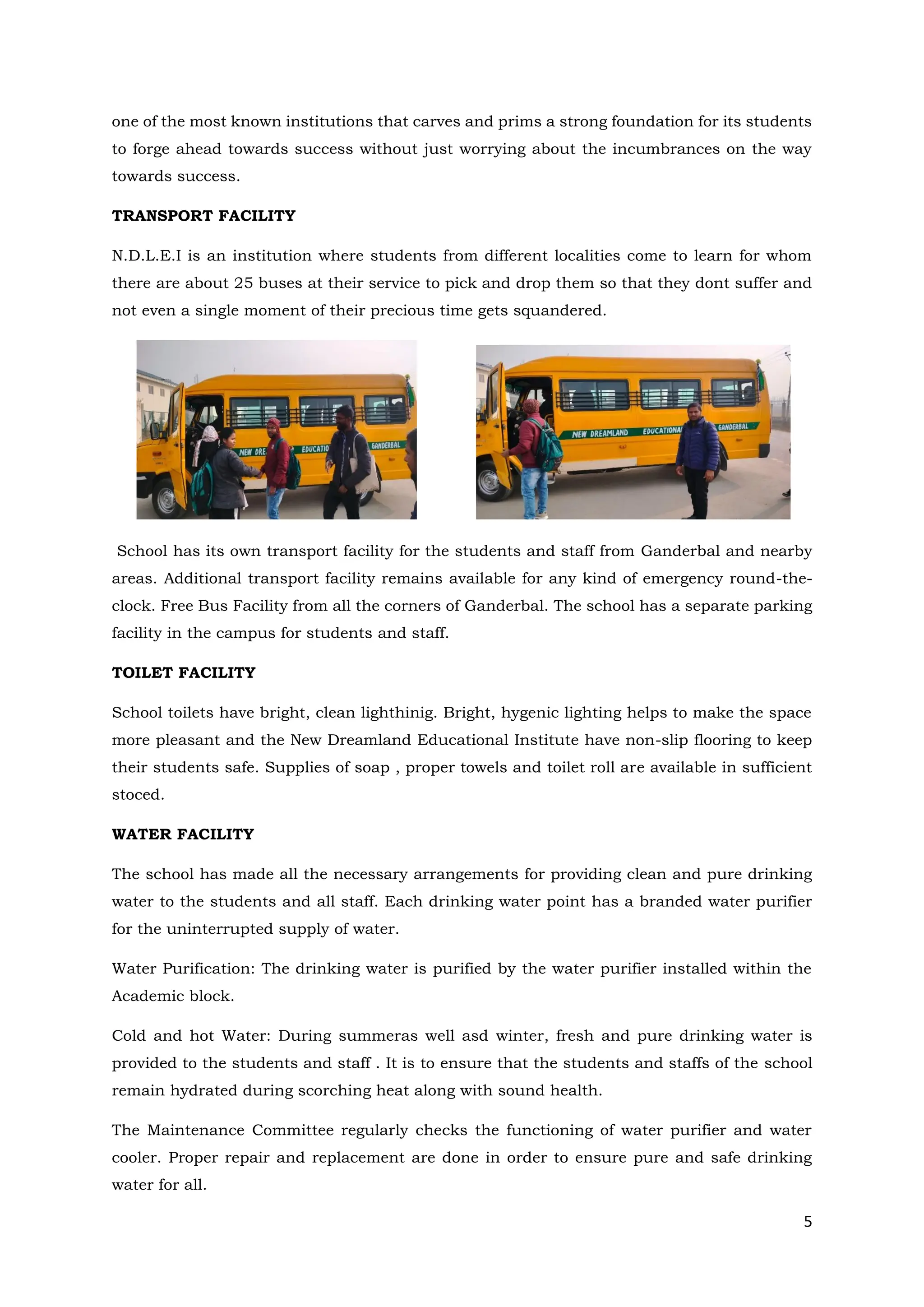 5
one of the most known institutions that carves and prims a strong foundation for its students
to forge ahead towards success without just worrying about the incumbrances on the way
towards success.
TRANSPORT FACILITY
N.D.L.E.I is an institution where students from different localities come to learn for whom
there are about 25 buses at their service to pick and drop them so that they dont suffer and
not even a single moment of their precious time gets squandered.
School has its own transport facility for the students and staff from Ganderbal and nearby
areas. Additional transport facility remains available for any kind of emergency round-the-
clock. Free Bus Facility from all the corners of Ganderbal. The school has a separate parking
facility in the campus for students and staff.
TOILET FACILITY
School toilets have bright, clean lighthinig. Bright, hygenic lighting helps to make the space
more pleasant and the New Dreamland Educational Institute have non-slip flooring to keep
their students safe. Supplies of soap , proper towels and toilet roll are available in sufficient
stoced.
WATER FACILITY
The school has made all the necessary arrangements for providing clean and pure drinking
water to the students and all staff. Each drinking water point has a branded water purifier
for the uninterrupted supply of water.
Water Purification: The drinking water is purified by the water purifier installed within the
Academic block.
Cold and hot Water: During summeras well asd winter, fresh and pure drinking water is
provided to the students and staff . It is to ensure that the students and staffs of the school
remain hydrated during scorching heat along with sound health.
The Maintenance Committee regularly checks the functioning of water purifier and water
cooler. Proper repair and replacement are done in order to ensure pure and safe drinking
water for all.
 
