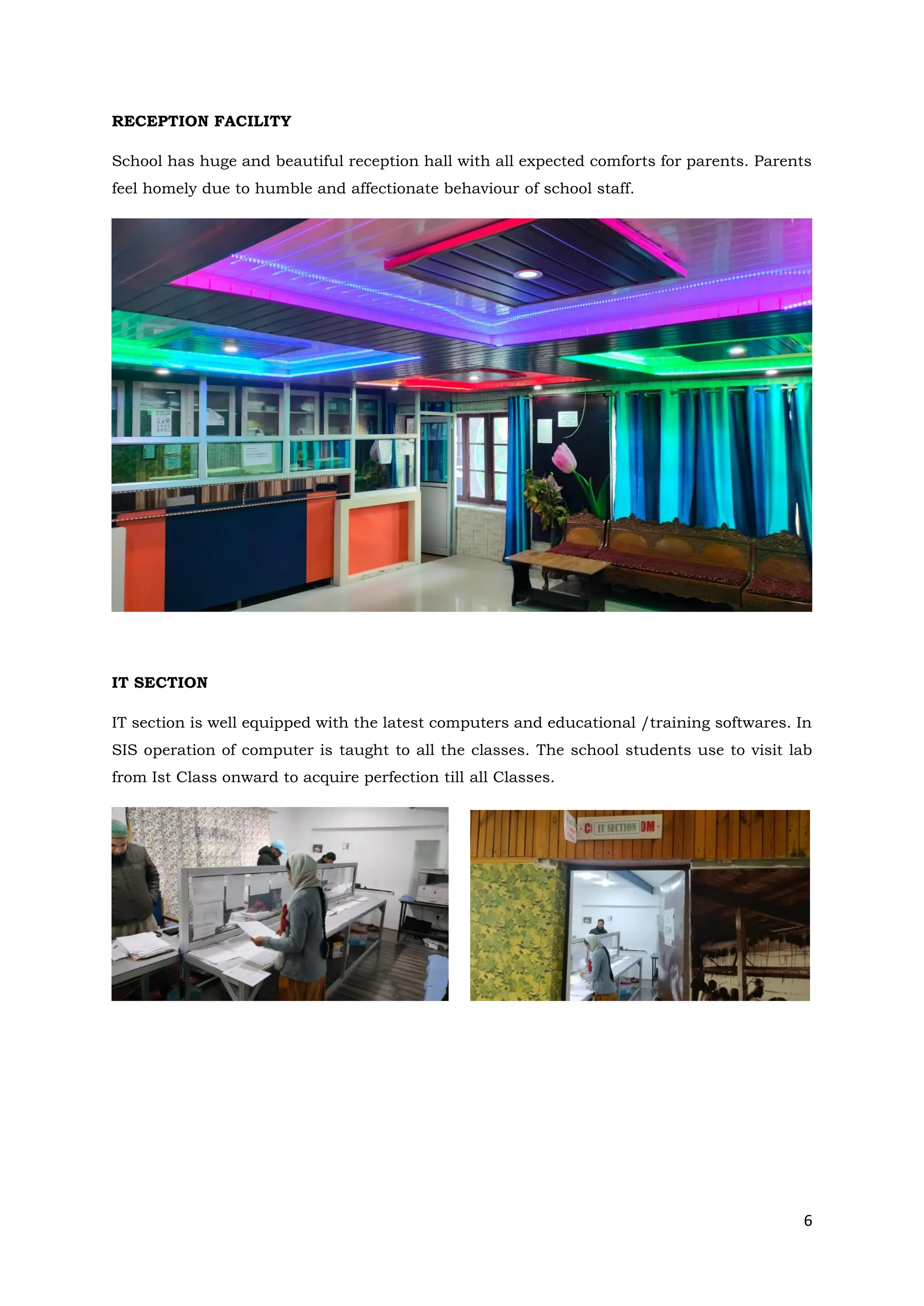 6
RECEPTION FACILITY
School has huge and beautiful reception hall with all expected comforts for parents. Parents
feel homely due to humble and affectionate behaviour of school staff.
IT SECTION
IT section is well equipped with the latest computers and educational /training softwares. In
SIS operation of computer is taught to all the classes. The school students use to visit lab
from Ist Class onward to acquire perfection till all Classes.
 