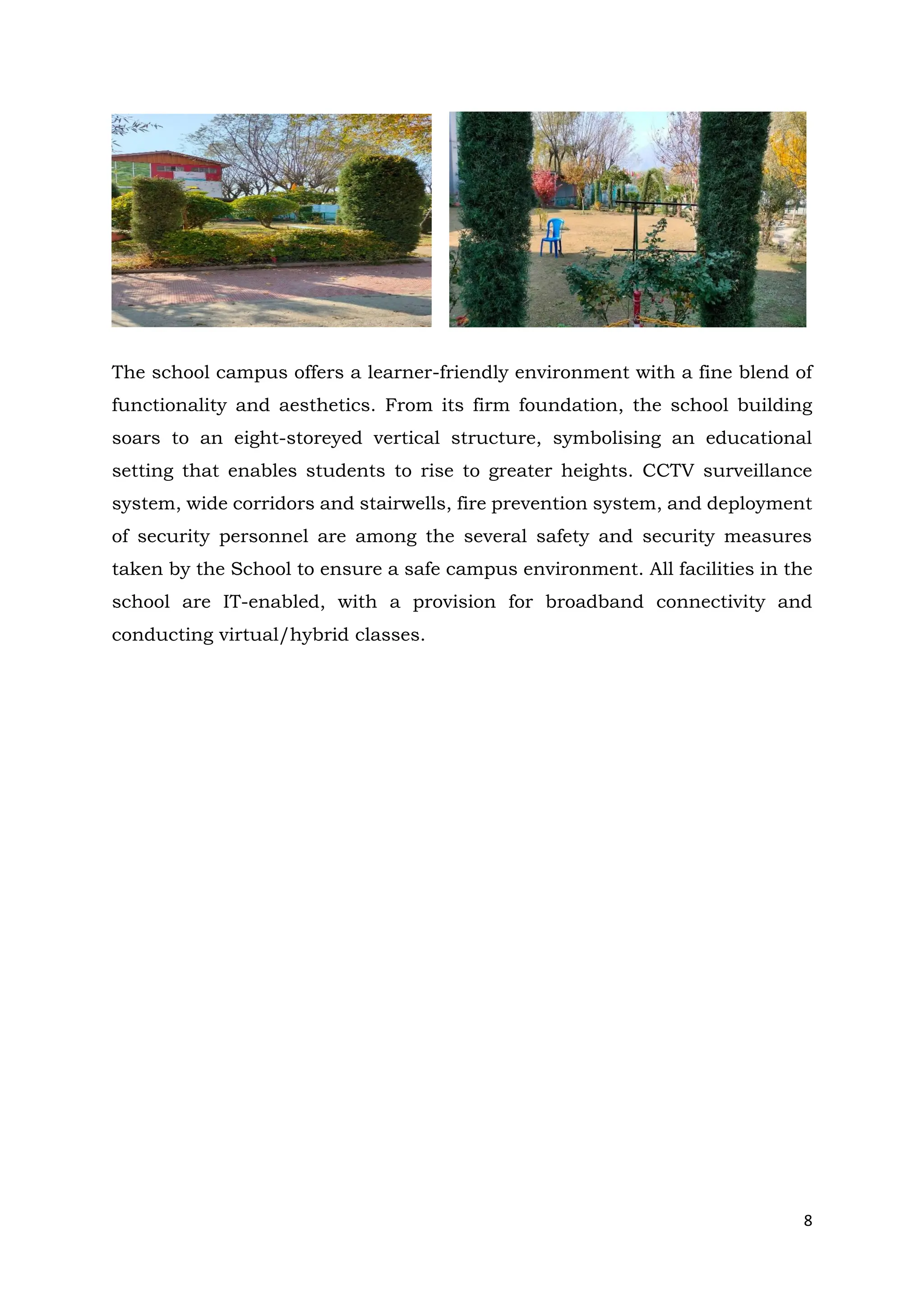 8
The school campus offers a learner-friendly environment with a fine blend of
functionality and aesthetics. From its firm foundation, the school building
soars to an eight-storeyed vertical structure, symbolising an educational
setting that enables students to rise to greater heights. CCTV surveillance
system, wide corridors and stairwells, fire prevention system, and deployment
of security personnel are among the several safety and security measures
taken by the School to ensure a safe campus environment. All facilities in the
school are IT-enabled, with a provision for broadband connectivity and
conducting virtual/hybrid classes.
 