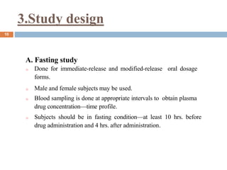 3.Study design
10
A. Fasting study
o Done for immediate-release and modified-release oral dosage
forms.
o Male and female subjects may be used.
o Blood sampling is done at appropriate intervals to obtain plasma
drug concentration—time profile.
o Subjects should be in fasting condition—at least 10 hrs. before
drug administration and 4 hrs. after administration.
 