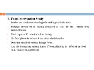 .
11
B. Food Intervention Study
o Studies are conducted after high-fat and high-calorie meal.
o Subjects should be in fasting condition at least 10 hrs. before drug
administration.
o Meal is given 30 minutes before dosing.
o No food given for at least 4 hrs. after administration.
o Done for modified-release dosage forms.
o And for immediate-release forms if bioavailability is affected by food
(e.g.. Ibuprofen, naproxen).
 