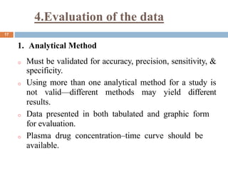 4.Evaluation of the data
17
1. Analytical Method
o Must be validated for accuracy, precision, sensitivity, &
specificity.
o Using more than one analytical method for a study is
not valid—different methods may yield different
results.
o Data presented in both tabulated and graphic form
for evaluation.
o Plasma drug concentration–time curve should be
available.
 