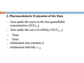 .
18
2. Pharmacokinetic Evaluation of the Data
o Area under the curve to the last quantifiable
concentration (AUC0–t)
o Area under the curve to infinity (AUC0–∞)
o Tmax
o Cmax
o elimination rate constant, k
o elimination half-life, t 1/2
 