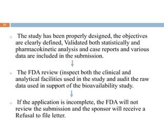 .
21
o The study has been properly designed, the objectives
are clearly defined, Validated both statistically and
pharmacokinetic analysis and case reports and various
data are included in the submission.
o The FDA review (inspect both the clinical and
analytical facilities used in the study and audit the raw
data used in support of the bioavailability study.
o If the application is incomplete, the FDA will not
review the submission and the sponsor will receive a
Refusal to file letter.
 