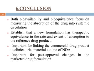 6.CONCLUSION
22
o Both bioavailability and bioequivalence focus on
measuring the absorption of the drug into systemic
circulation
o Establish that a new formulation has therapeutic
equivalence in the rate and extent of absorption to
the reference drug product.
o Important for linking the commercial drug product
to clinical trial material at time of NDA.
o Important for post-approval changes in the
marketed drug formulation
 
