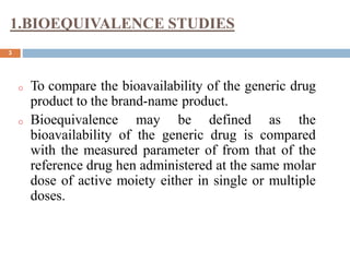 1.BIOEQUIVALENCE STUDIES
3
o To compare the bioavailability of the generic drug
product to the brand-name product.
o Bioequivalence may be defined as the
bioavailability of the generic drug is compared
with the measured parameter of from that of the
reference drug hen administered at the same molar
dose of active moiety either in single or multiple
doses.
 
