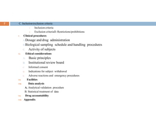 .
7 C. Inclusion/exclusion criteria
1. Inclusion criteria
2. Exclusion criteriaD. Restrictions/prohibitions
V. Clinical procedures
A.Dosage and drug administration
B.Biological sampling schedule and handling procedures
C. Activity of subjects
VI. Ethical considerations
A. Basic principles
B. Institutional review board
C. Informed consent
D. Indications for subject withdrawal
E. Adverse reactions and emergency procedures
VII. Facilities
VIII. Data analysis
A. Analytical validation procedure
B. Statistical treatment of data
VII. Drug accountability
VIII. Appendix
 
