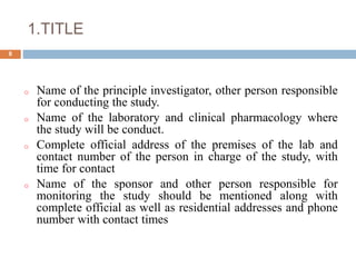 1.TITLE
8
o Name of the principle investigator, other person responsible
for conducting the study.
o Name of the laboratory and clinical pharmacology where
the study will be conduct.
o Complete official address of the premises of the lab and
contact number of the person in charge of the study, with
time for contact
o Name of the sponsor and other person responsible for
monitoring the study should be mentioned along with
complete official as well as residential addresses and phone
number with contact times
 