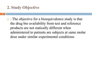 2. Study Objective
9
 : The objective for a bioequivalence study is that
the drug bio availability from test and reference
products are not statically different when
administered to patients are subjects at same molar
dose under similar experimental conditions
 