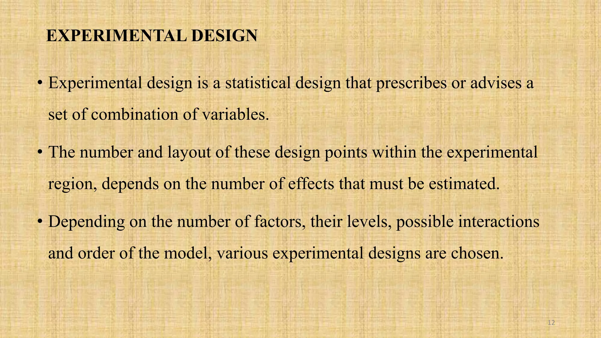 EXPERIMENTAL DESIGN
• Experimental design is a statistical design that prescribes or advises a
set of combination of variables.
• The number and layout of these design points within the experimental
region, depends on the number of effects that must be estimated.
• Depending on the number of factors, their levels, possible interactions
and order of the model, various experimental designs are chosen.
12
 