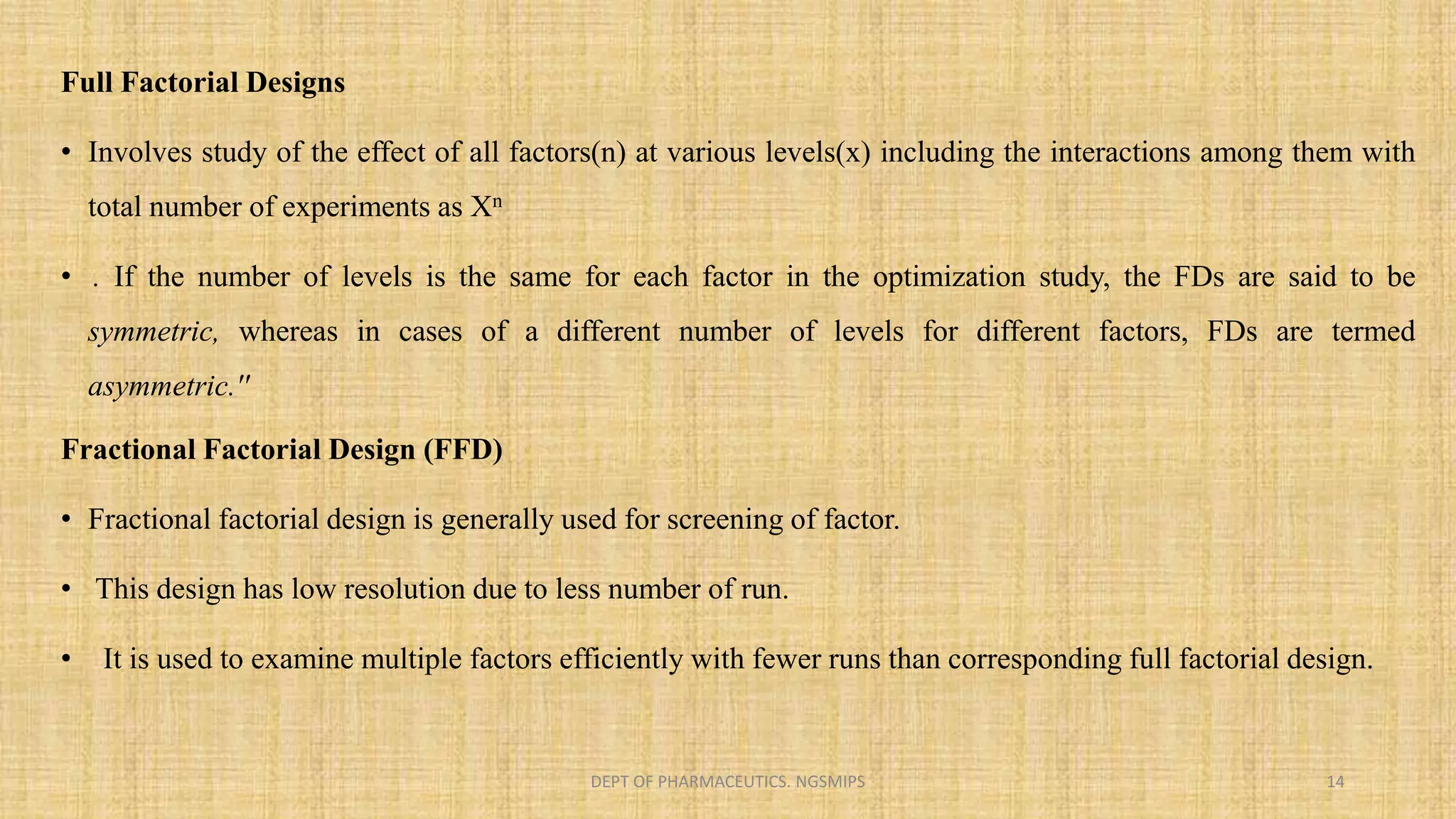 Full Factorial Designs
• Involves study of the effect of all factors(n) at various levels(x) including the interactions among them with
total number of experiments as Xn
• . If the number of levels is the same for each factor in the optimization study, the FDs are said to be
symmetric, whereas in cases of a different number of levels for different factors, FDs are termed
asymmetric.''
Fractional Factorial Design (FFD)
• Fractional factorial design is generally used for screening of factor.
• This design has low resolution due to less number of run.
• It is used to examine multiple factors efficiently with fewer runs than corresponding full factorial design.
DEPT OF PHARMACEUTICS. NGSMIPS 14
 