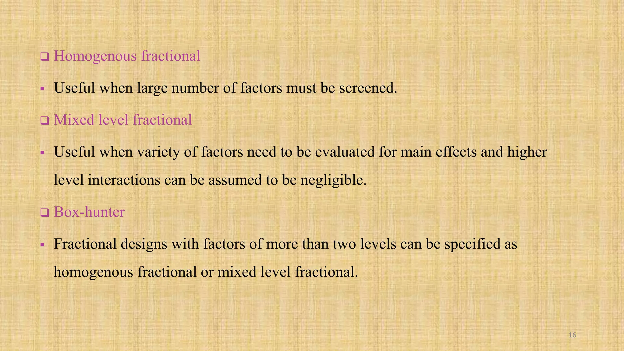  Homogenous fractional
 Useful when large number of factors must be screened.
 Mixed level fractional
 Useful when variety of factors need to be evaluated for main effects and higher
level interactions can be assumed to be negligible.
 Box-hunter
 Fractional designs with factors of more than two levels can be specified as
homogenous fractional or mixed level fractional.
16
 