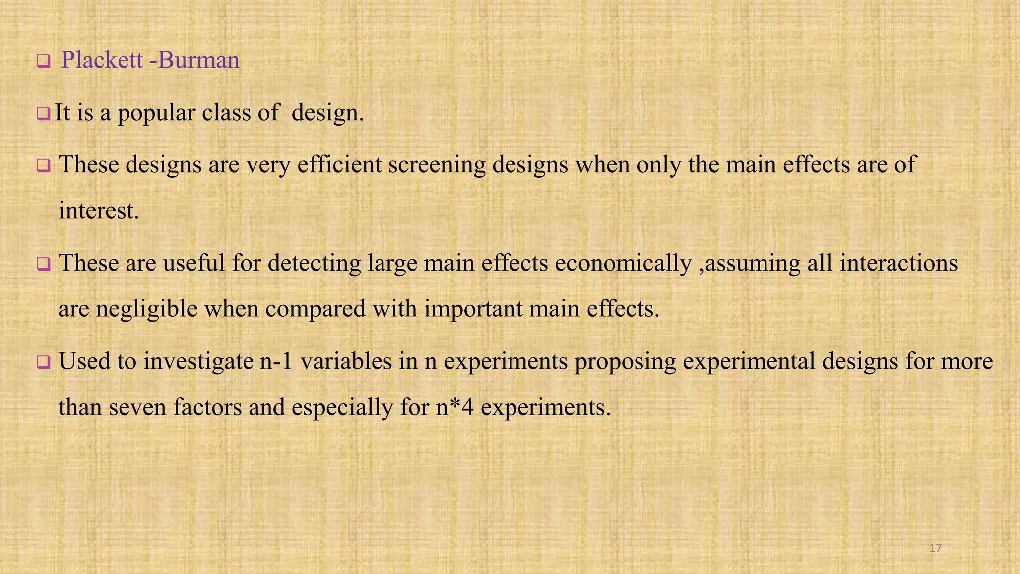  Plackett -Burman
It is a popular class of design.
 These designs are very efficient screening designs when only the main effects are of
interest.
 These are useful for detecting large main effects economically ,assuming all interactions
are negligible when compared with important main effects.
 Used to investigate n-1 variables in n experiments proposing experimental designs for more
than seven factors and especially for n*4 experiments.
17
 