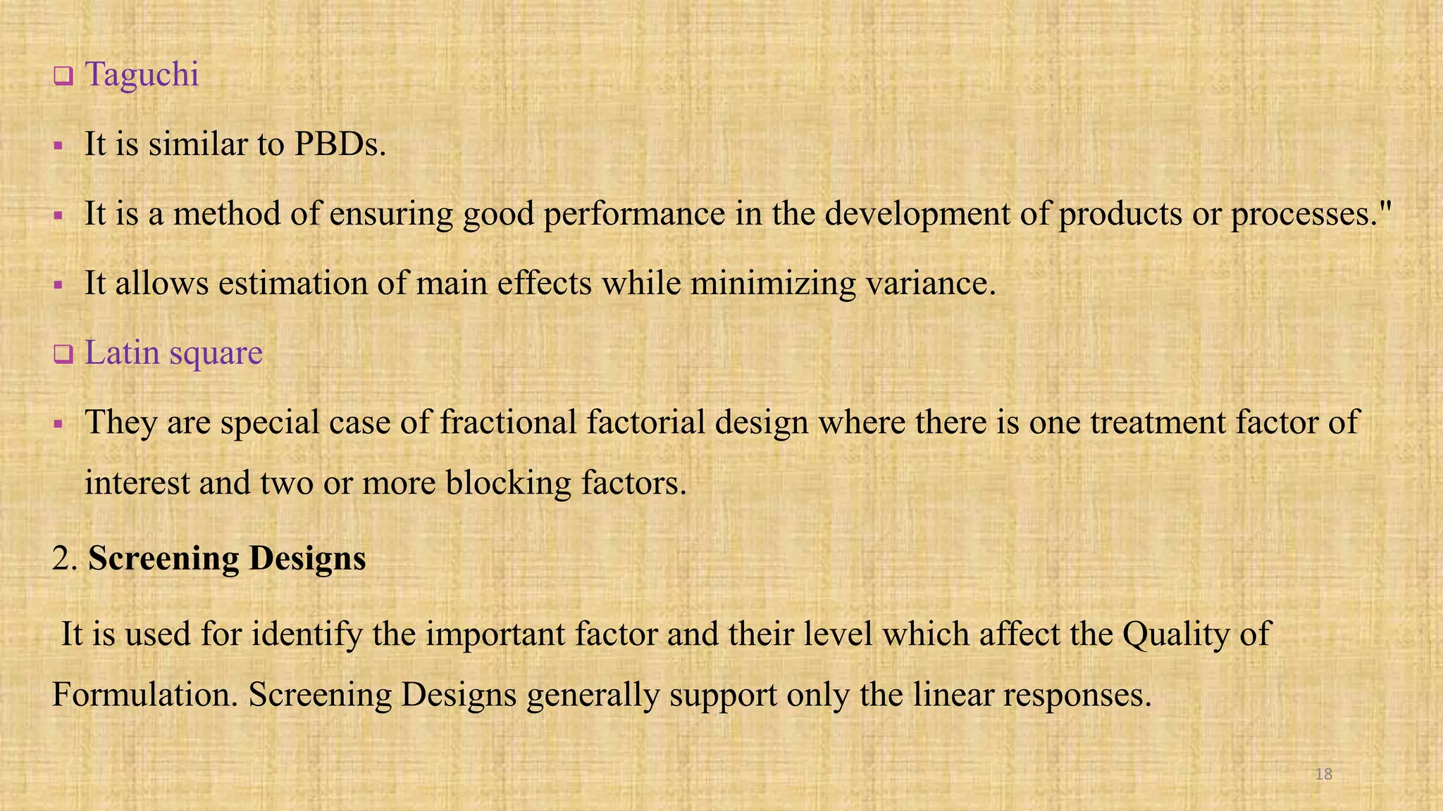  Taguchi
 It is similar to PBDs.
 It is a method of ensuring good performance in the development of products or processes."
 It allows estimation of main effects while minimizing variance.
 Latin square
 They are special case of fractional factorial design where there is one treatment factor of
interest and two or more blocking factors.
2. Screening Designs
It is used for identify the important factor and their level which affect the Quality of
Formulation. Screening Designs generally support only the linear responses.
18
 