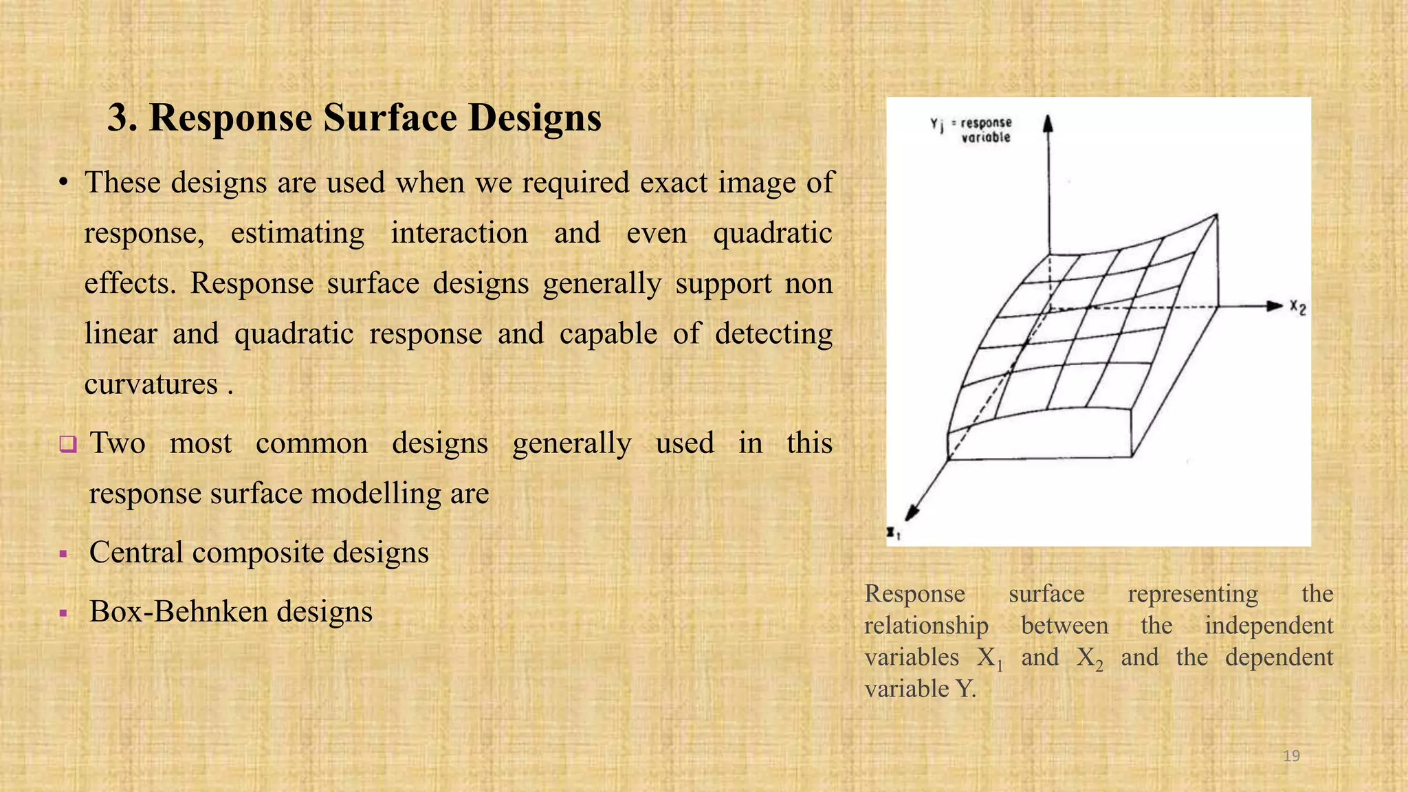 3. Response Surface Designs
• These designs are used when we required exact image of
response, estimating interaction and even quadratic
effects. Response surface designs generally support non
linear and quadratic response and capable of detecting
curvatures .
 Two most common designs generally used in this
response surface modelling are
 Central composite designs
 Box-Behnken designs
19
Response surface representing the
relationship between the independent
variables X1 and X2 and the dependent
variable Y.
 