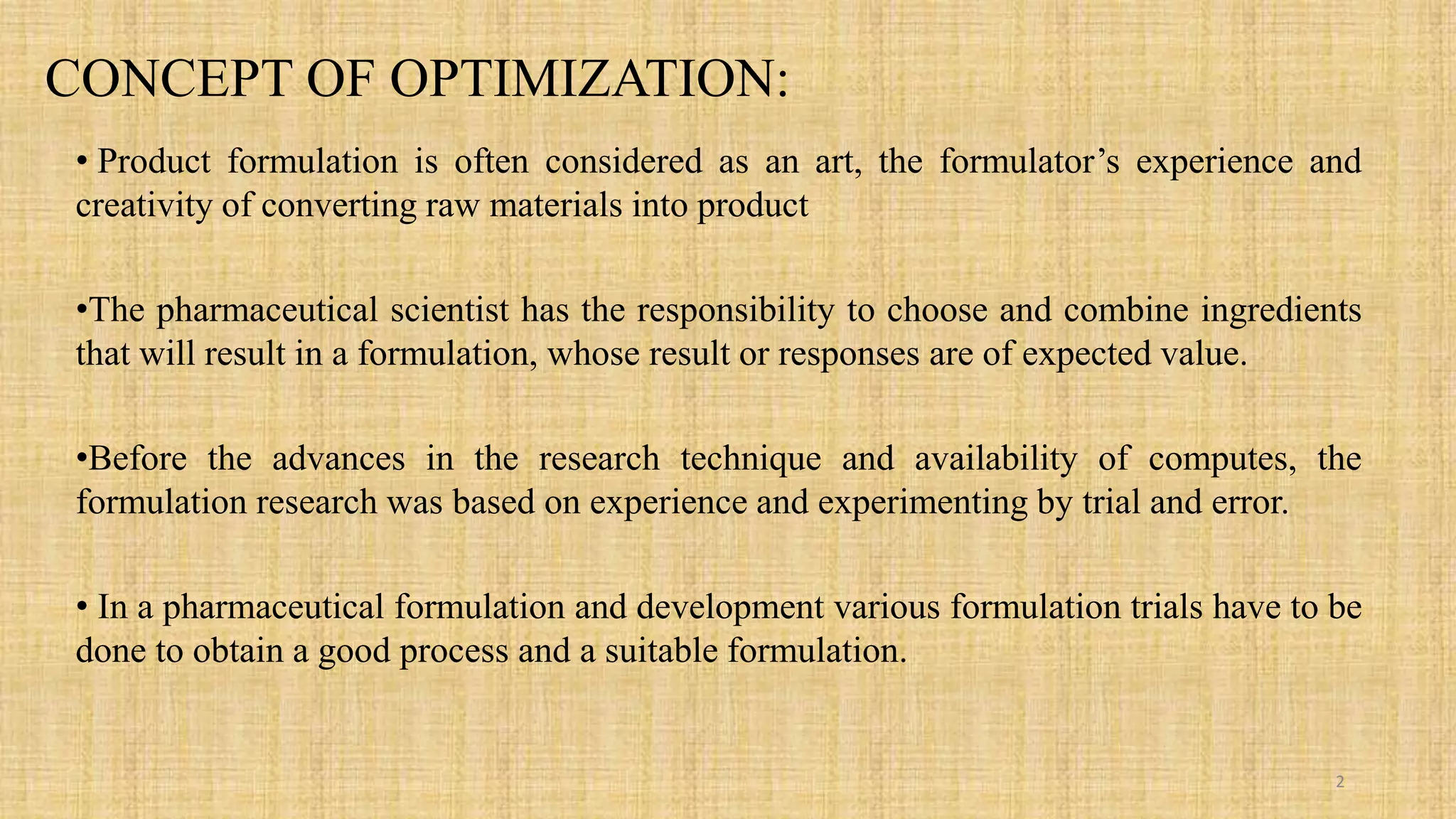 CONCEPT OF OPTIMIZATION:
• Product formulation is often considered as an art, the formulator’s experience and
creativity of converting raw materials into product
•The pharmaceutical scientist has the responsibility to choose and combine ingredients
that will result in a formulation, whose result or responses are of expected value.
•Before the advances in the research technique and availability of computes, the
formulation research was based on experience and experimenting by trial and error.
• In a pharmaceutical formulation and development various formulation trials have to be
done to obtain a good process and a suitable formulation.
2
 
