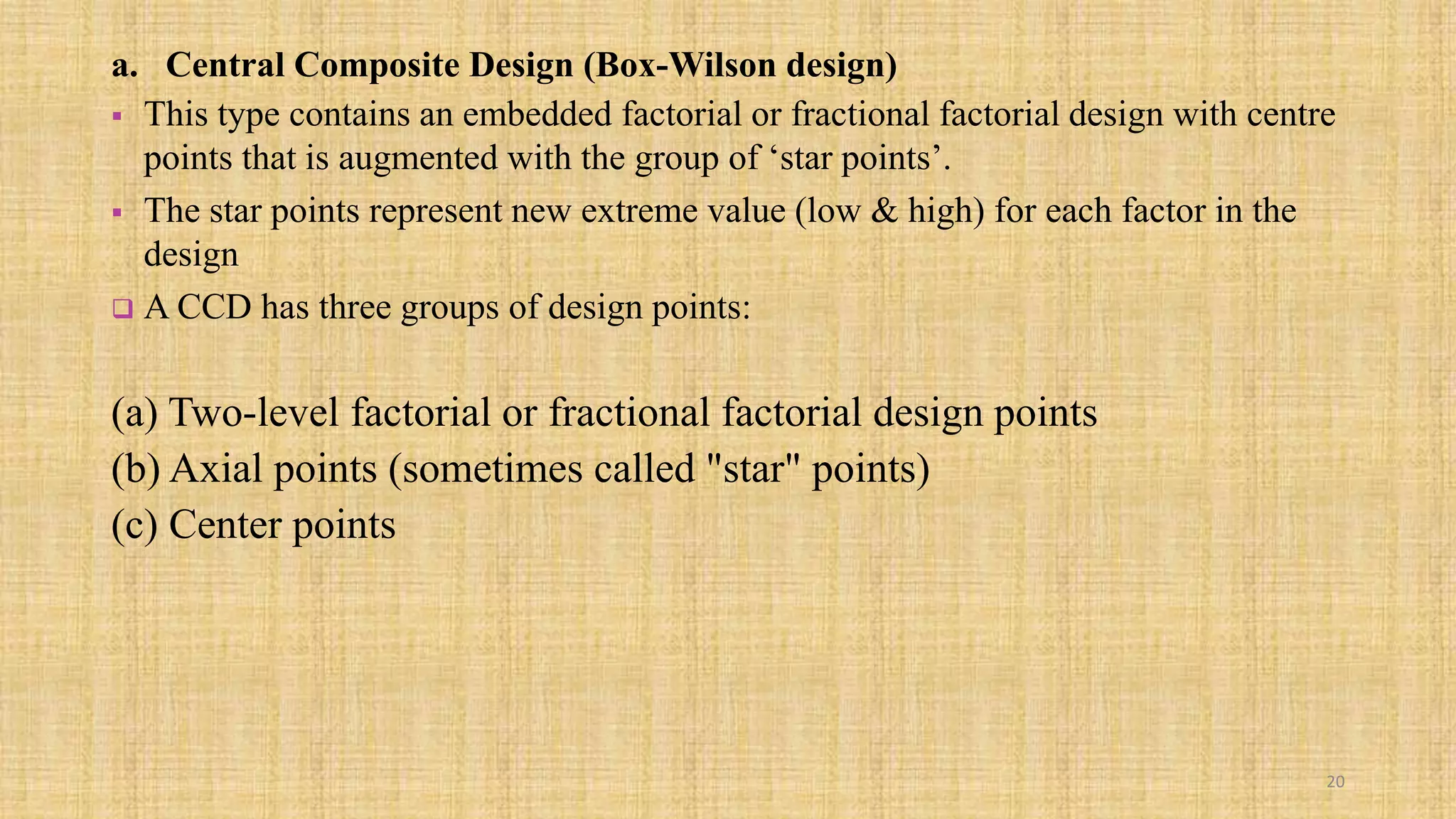 a. Central Composite Design (Box-Wilson design)
 This type contains an embedded factorial or fractional factorial design with centre
points that is augmented with the group of ‘star points’.
 The star points represent new extreme value (low & high) for each factor in the
design
 A CCD has three groups of design points:
(a) Two-level factorial or fractional factorial design points
(b) Axial points (sometimes called "star" points)
(c) Center points
20
 