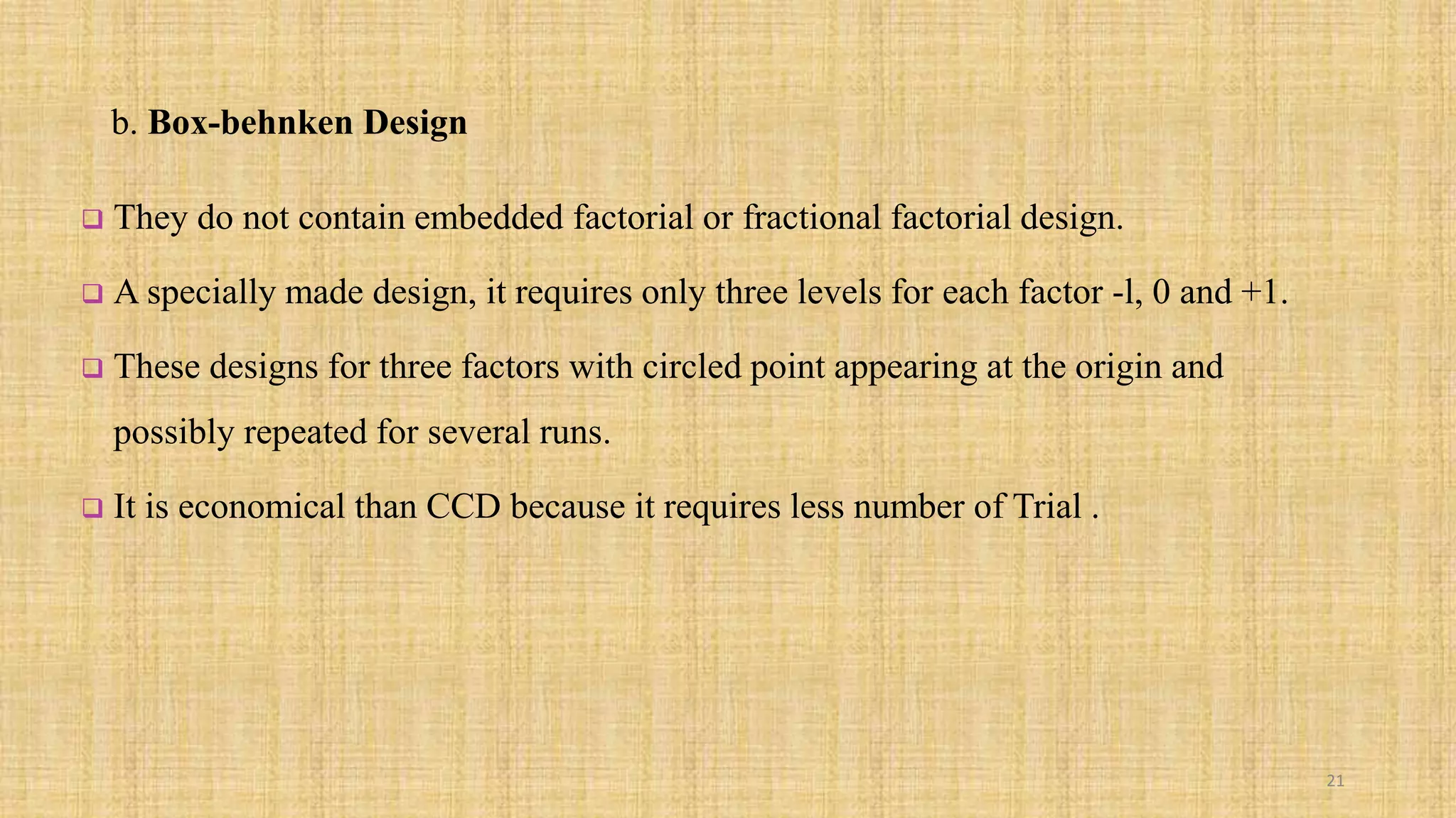 b. Box-behnken Design
 They do not contain embedded factorial or fractional factorial design.
 A specially made design, it requires only three levels for each factor -l, 0 and +1.
 These designs for three factors with circled point appearing at the origin and
possibly repeated for several runs.
 It is economical than CCD because it requires less number of Trial .
21
 