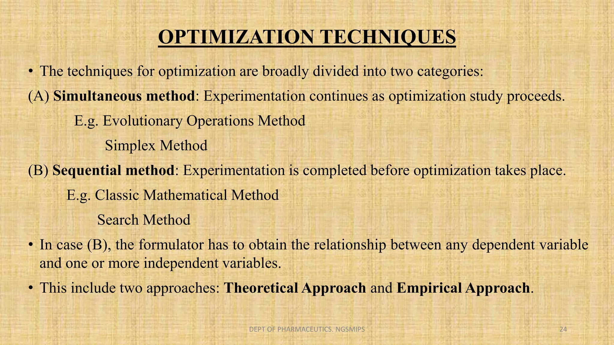 OPTIMIZATION TECHNIQUES
• The techniques for optimization are broadly divided into two categories:
(A) Simultaneous method: Experimentation continues as optimization study proceeds.
E.g. Evolutionary Operations Method
Simplex Method
(B) Sequential method: Experimentation is completed before optimization takes place.
E.g. Classic Mathematical Method
Search Method
• In case (B), the formulator has to obtain the relationship between any dependent variable
and one or more independent variables.
• This include two approaches: Theoretical Approach and Empirical Approach.
DEPT OF PHARMACEUTICS. NGSMIPS 24
 