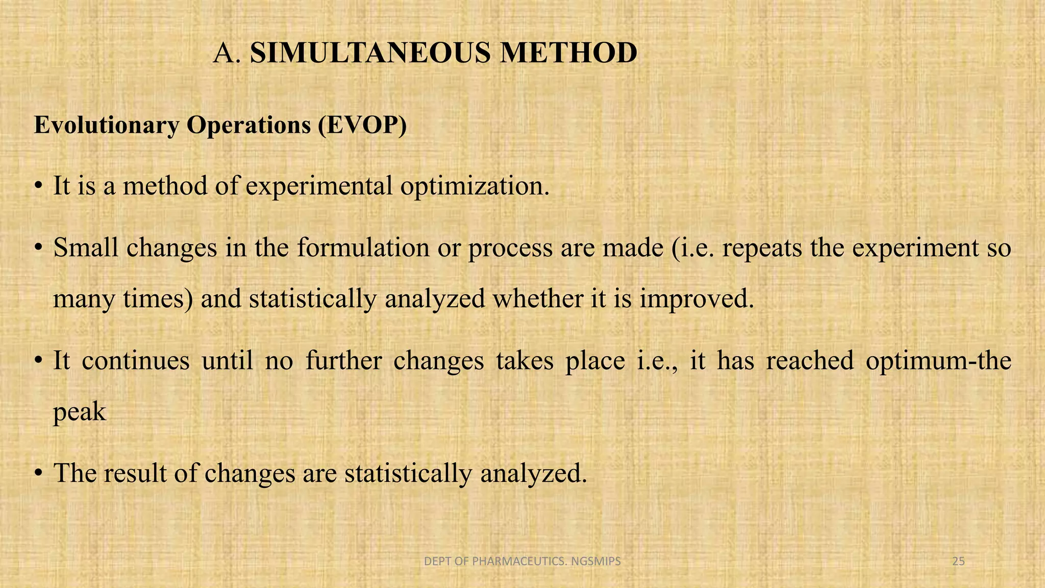 Evolutionary Operations (EVOP)
• It is a method of experimental optimization.
• Small changes in the formulation or process are made (i.e. repeats the experiment so
many times) and statistically analyzed whether it is improved.
• It continues until no further changes takes place i.e., it has reached optimum-the
peak
• The result of changes are statistically analyzed.
DEPT OF PHARMACEUTICS. NGSMIPS 25
A. SIMULTANEOUS METHOD
 