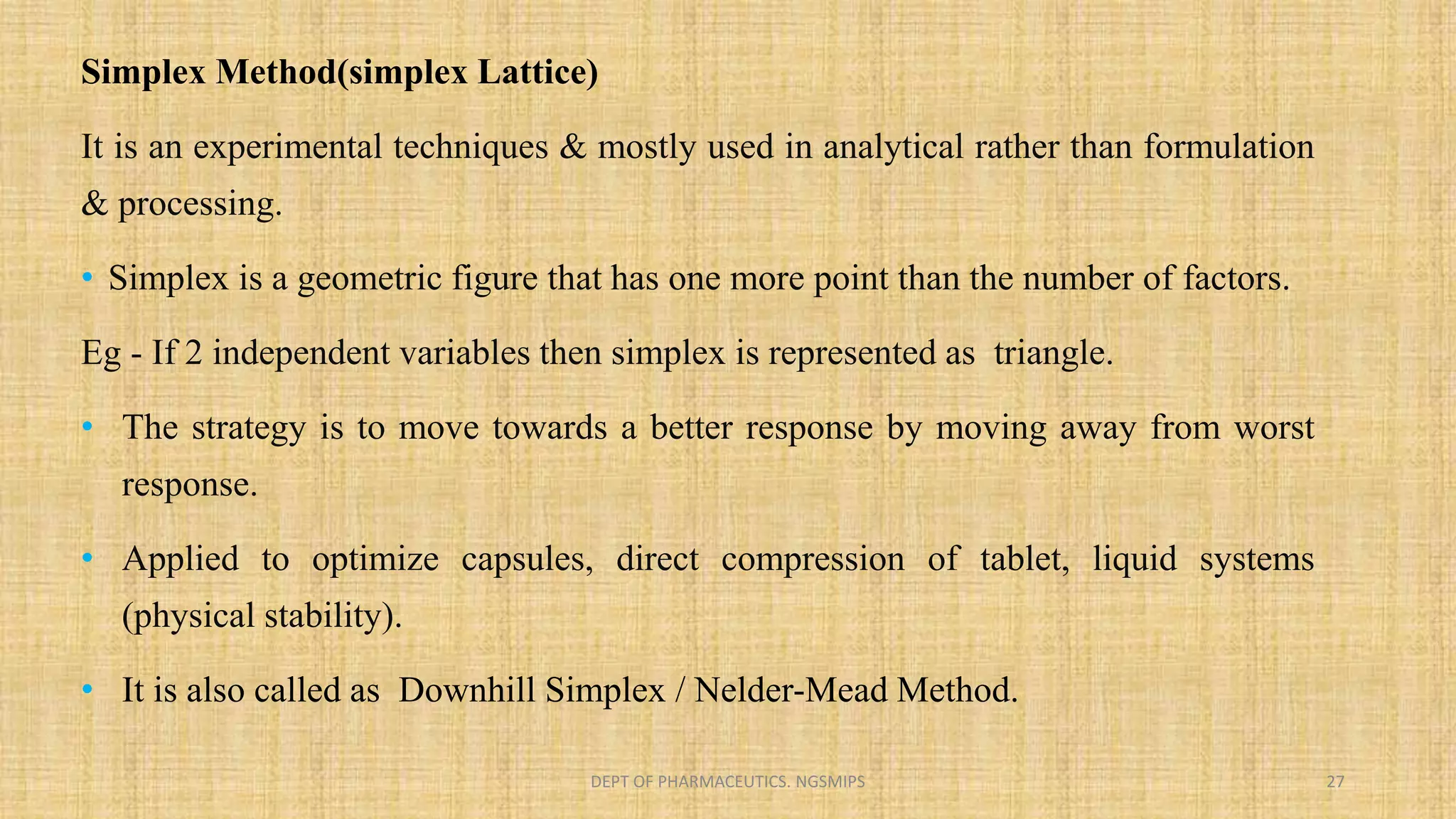 Simplex Method(simplex Lattice)
It is an experimental techniques & mostly used in analytical rather than formulation
& processing.
• Simplex is a geometric figure that has one more point than the number of factors.
Eg - If 2 independent variables then simplex is represented as triangle.
• The strategy is to move towards a better response by moving away from worst
response.
• Applied to optimize capsules, direct compression of tablet, liquid systems
(physical stability).
• It is also called as Downhill Simplex / Nelder-Mead Method.
DEPT OF PHARMACEUTICS. NGSMIPS 27
 