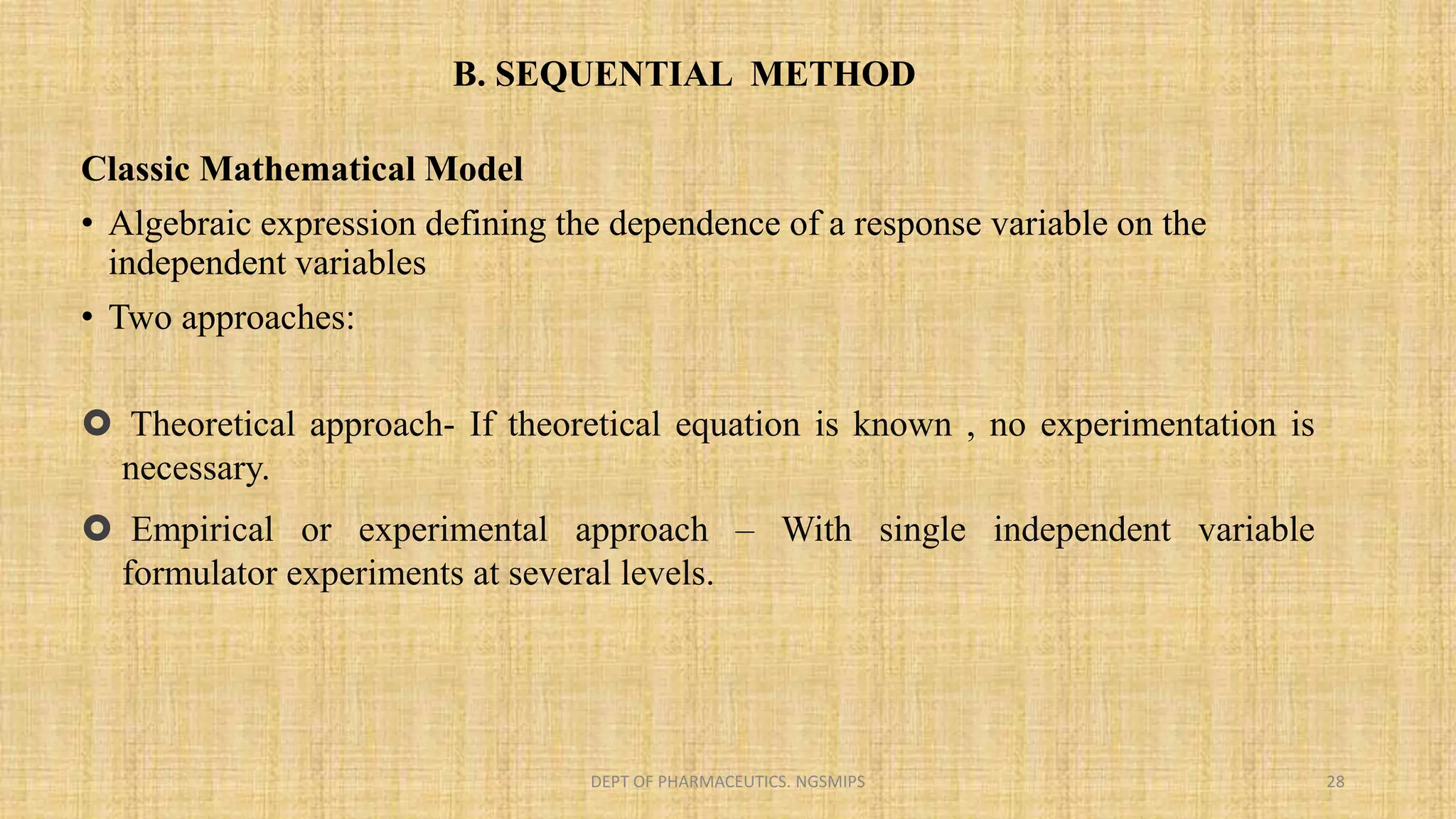 B. SEQUENTIAL METHOD
DEPT OF PHARMACEUTICS. NGSMIPS 28
Classic Mathematical Model
• Algebraic expression defining the dependence of a response variable on the
independent variables
• Two approaches:
 Theoretical approach- If theoretical equation is known , no experimentation is
necessary.
 Empirical or experimental approach – With single independent variable
formulator experiments at several levels.
 