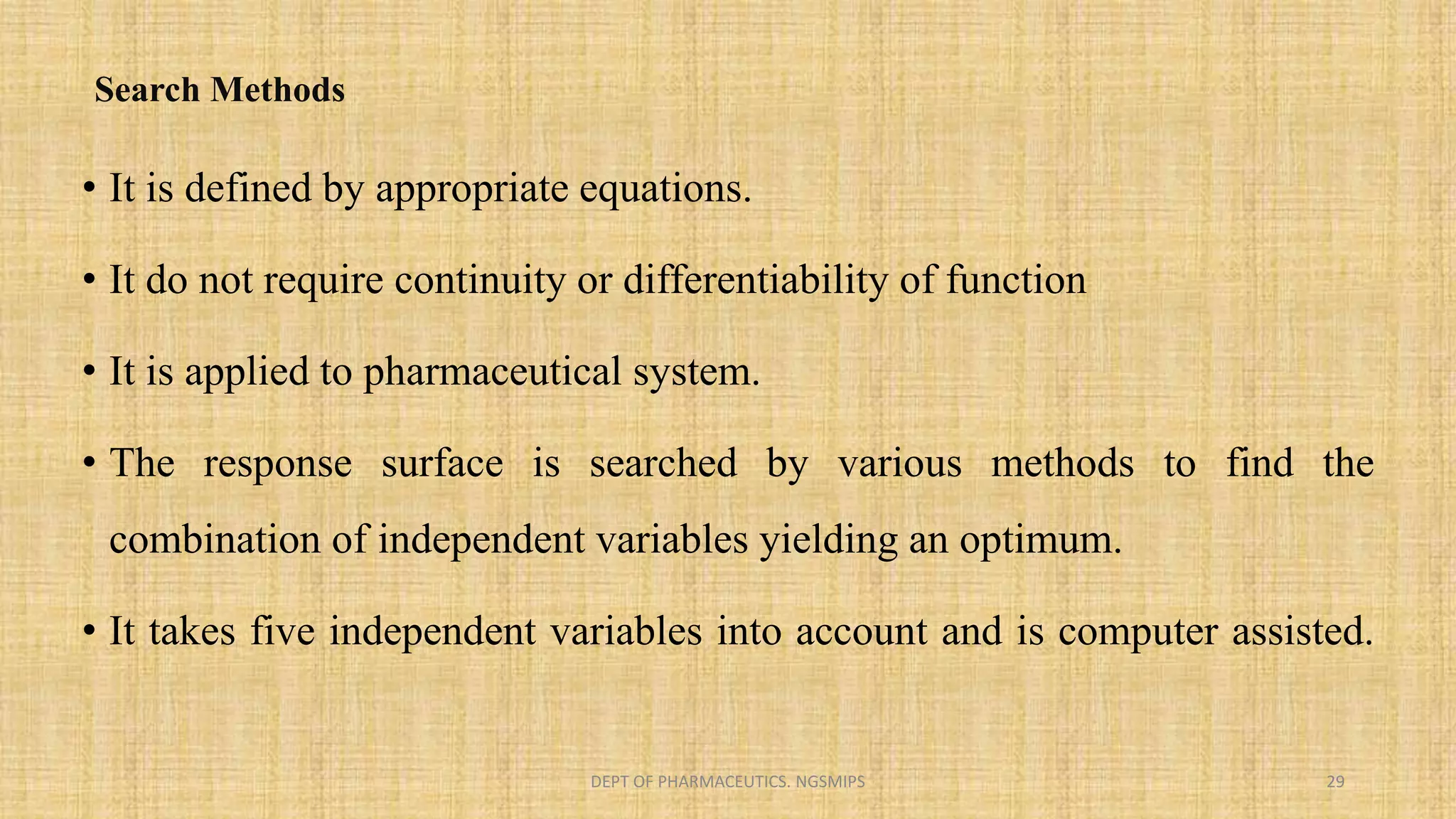 Search Methods
• It is defined by appropriate equations.
• It do not require continuity or differentiability of function
• It is applied to pharmaceutical system.
• The response surface is searched by various methods to find the
combination of independent variables yielding an optimum.
• It takes five independent variables into account and is computer assisted.
DEPT OF PHARMACEUTICS. NGSMIPS 29
 