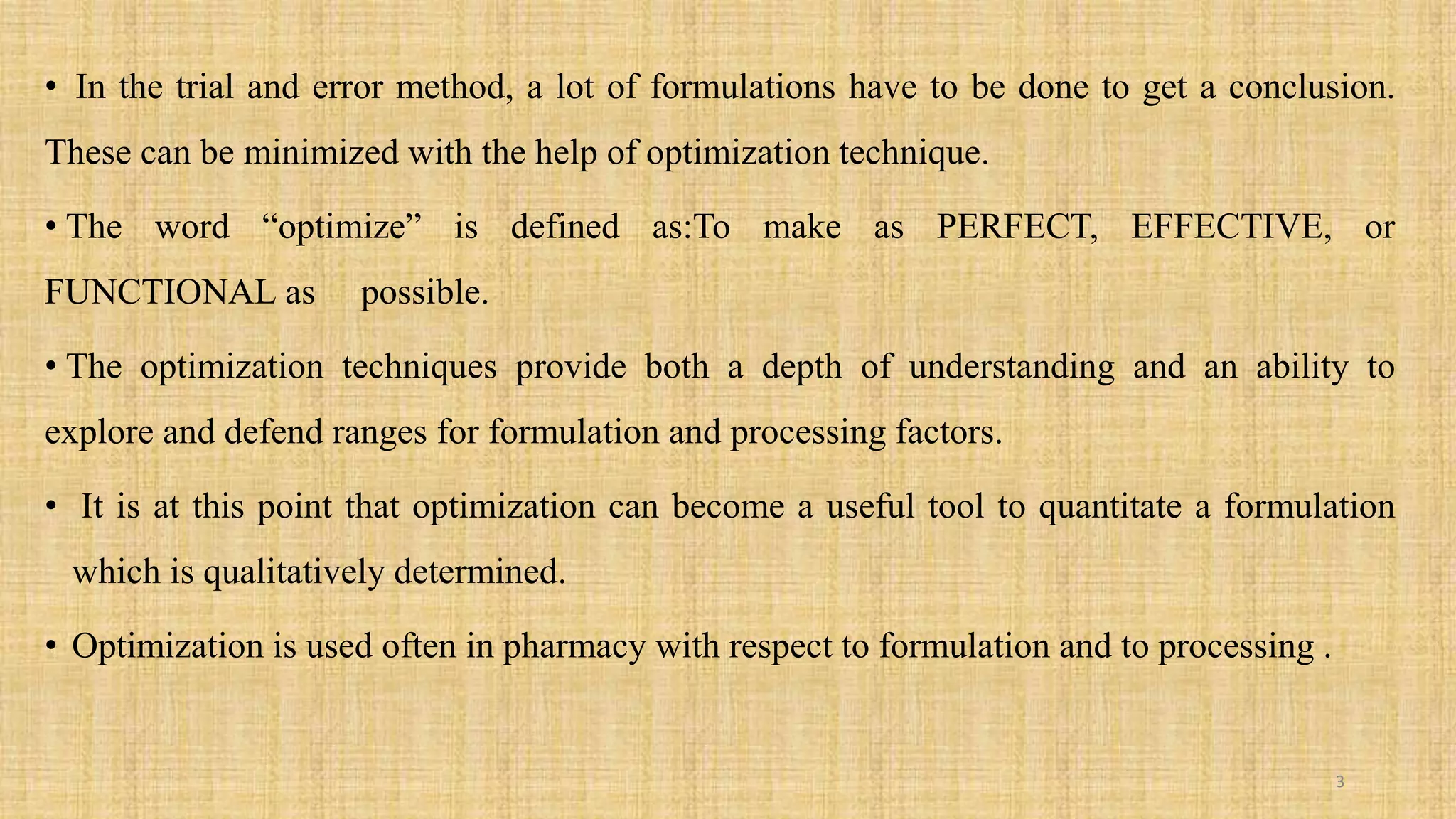 • In the trial and error method, a lot of formulations have to be done to get a conclusion.
These can be minimized with the help of optimization technique.
• The word “optimize” is defined as:To make as PERFECT, EFFECTIVE, or
FUNCTIONAL as possible.
• The optimization techniques provide both a depth of understanding and an ability to
explore and defend ranges for formulation and processing factors.
• It is at this point that optimization can become a useful tool to quantitate a formulation
which is qualitatively determined.
• Optimization is used often in pharmacy with respect to formulation and to processing .
3
 